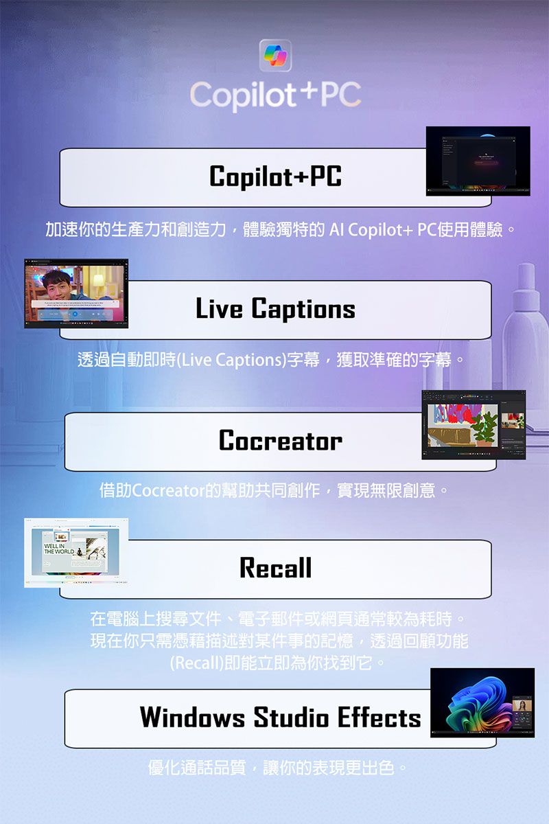 Copilot+PCCopilot+PC加速你的生產力和創造力體驗獨特的Al Copilot+ PC使用體驗。WELLINTHE WORLDLive Captions透過自動即時(Live Captions)字幕,獲取準確的字幕。Cocreator借助Cocreator的幫助共同創作,實現無限創意。Recall在電腦上搜尋文件、電子郵件或網頁通常較為耗時。現在你只需憑藉描述對某件事的記憶,透過回顧功能(Recall)即能立即為你找到它。Windows Studio Effects優化通話品質,讓你的表現更出色。