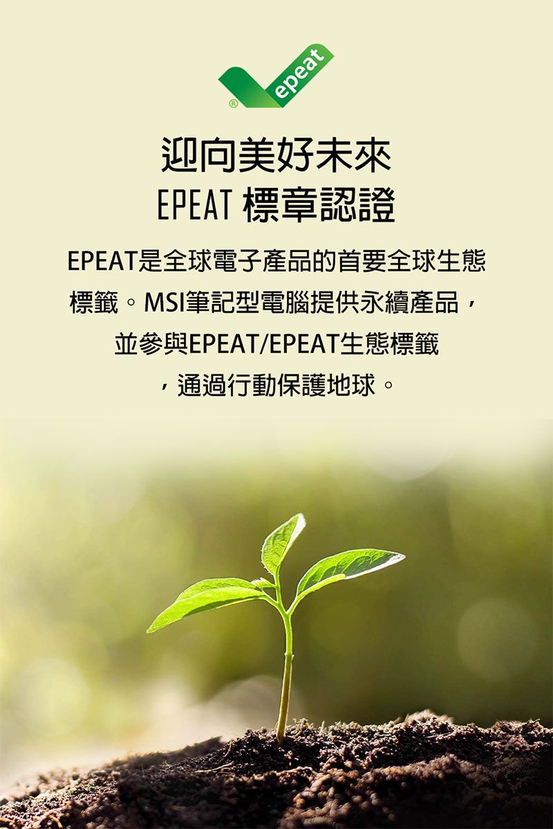 epeat迎向美好未來EPEAT 標章認證EPEAT是全球電子產品的首要全球生態標籤。MSI筆記型電腦提供永續產品並參與EPEAT/EPEAT生態標籤,通過行動保護地球。