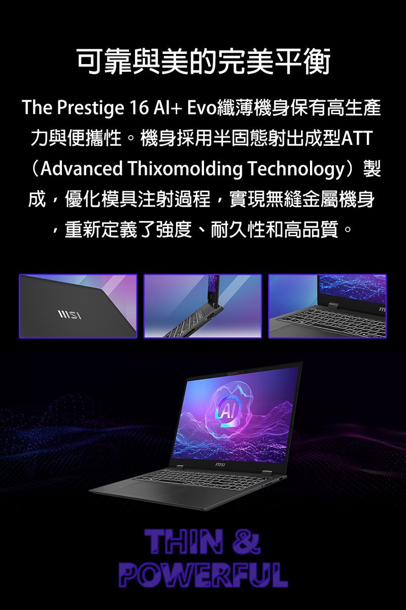 可靠與美的完美平衡The Prestige 16 Al+Evo纖薄機身保有高生產力與便攜性。機身採用半固態射出成型ATTAdvanced Thixomolding Technology)成優化模具注射過程,實現無縫金屬機身重新定義了強度、耐久性和高品質。THIN &POWERFUL