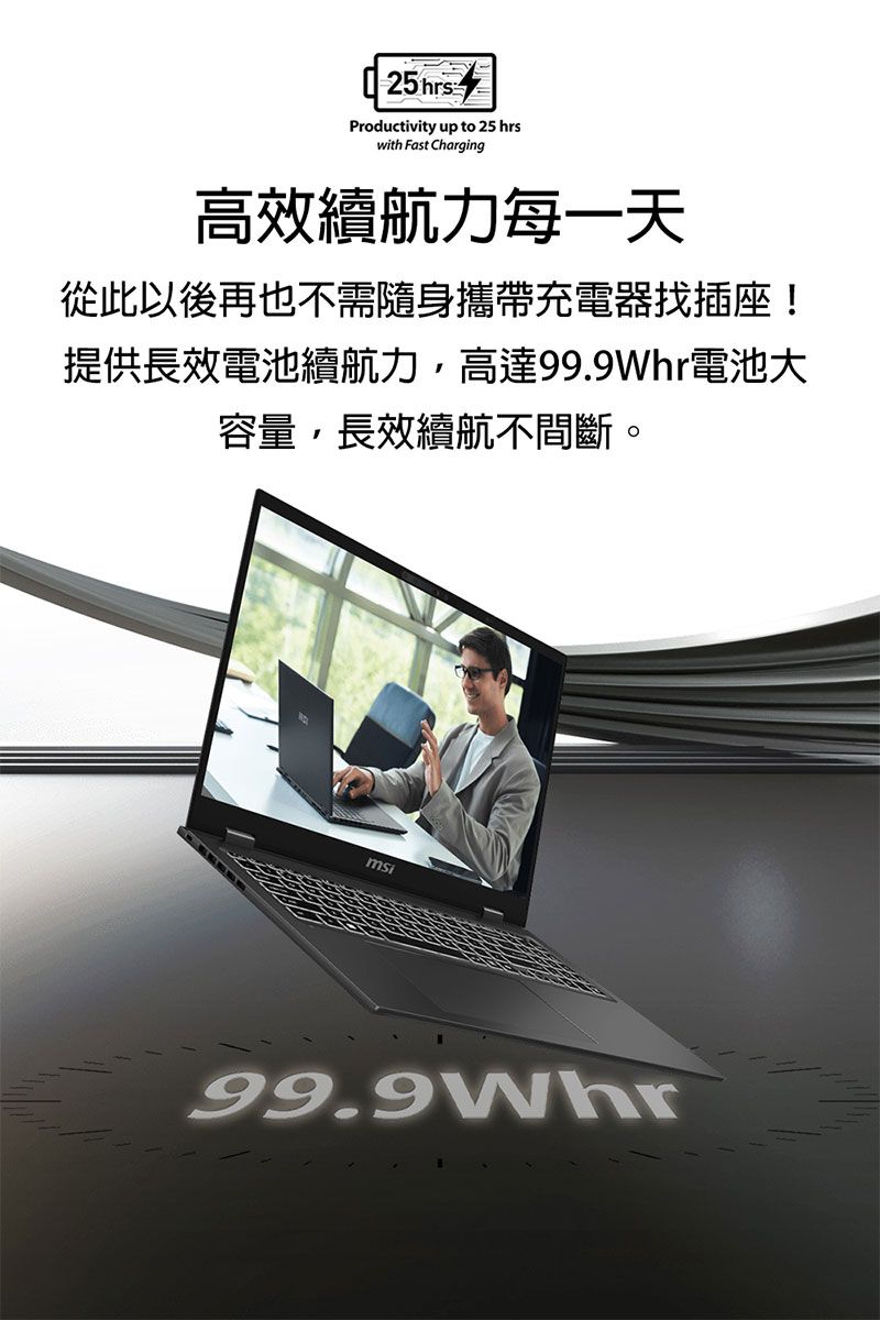 25hrsProductivity up to 25 hrswith Fast Charging高效續航力每一天從此以後再也不需隨身攜帶充電器找插座!提供長效電池續航力,高達電池大容量,長效續航不間斷。99.9Whr