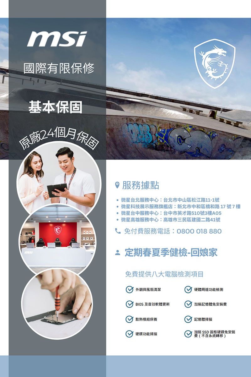 國際有限保修基本保固原廠4個月保固msi服務據點 微星台北服務中心:台北市中山區松江路11-1號 微星科技展示服務旗艦店:新北市中和區橋和路17號7樓 微星台中服務中心:台中市英才路510號3樓A05 微星高雄服務中心:高雄市三民區建國二路41號 免付費服務電話:08000188802 定期春夏季健檢-回娘家免費提供八大電腦檢測項目 外觀與清潔硬體周邊功能檢測  及音效軟體更新加裝記憶體免安裝費散熱模組保養記憶體掃描 硬碟功能掃描加裝 SSD固態硬碟免安裝費(不含系統轉移 )