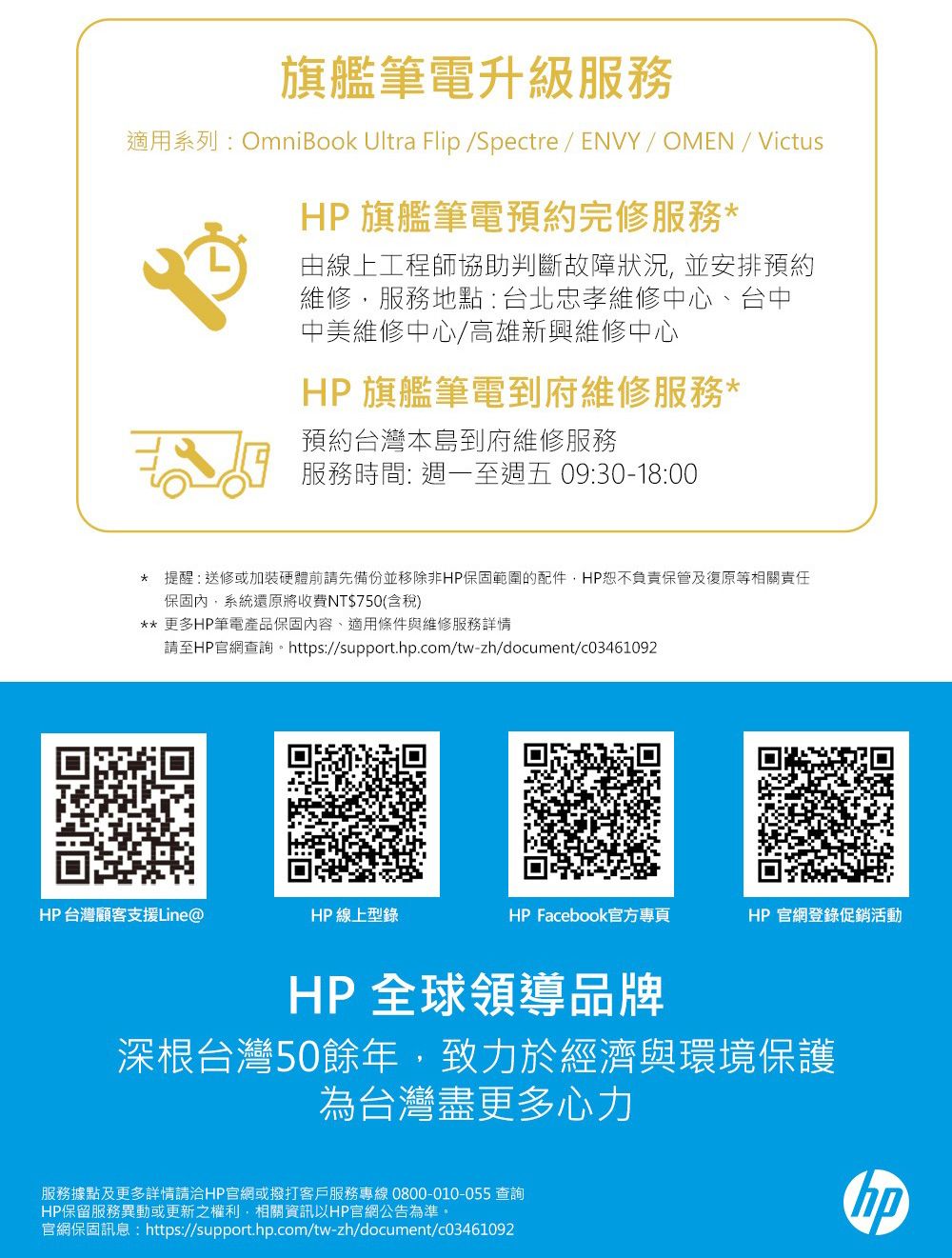 旗艦筆電升級服務適用系列:OmniBook Ultra Flip /Spectre/ ENVY/ OMEN/VictusHP 旗艦筆電預約完修服務由線上工程師協助判斷故障狀況並安排預約維修,服務地點:台北忠孝維修中心台中中美維修中心/高雄新興維修中心HP 旗艦筆電到府維修服務*預約台灣本島到府維修服務服務時間: 週一至週五 09:30-18:00* 提醒:送修或加裝硬體前請先備份並移除非HP保固範圍的配件,HP恕不負責保管及復原等相關責任保固內,系統還原將收費NT$750(含稅)** 更多HP筆電產品保固內容、適用條件與維修服務詳情請至HP官網查詢。https://support..com/tw-zh/document/c03461092HP台灣顧客支援Line@HP 線上型錄HP Facebook官方專頁HP官網登錄促銷活動HP 全球領導品牌深根台灣50餘年,致力於經濟與環境保護為台灣盡更多心力服務據點及更多詳情請洽HP官網或撥打客戶服務專線 0800-010-055 查詢HP保留服務異動或更新之權利,相關資訊以HP官網公告為準。官網保固訊息:https://support.hp.com/tw-zh/document/c03461092hp