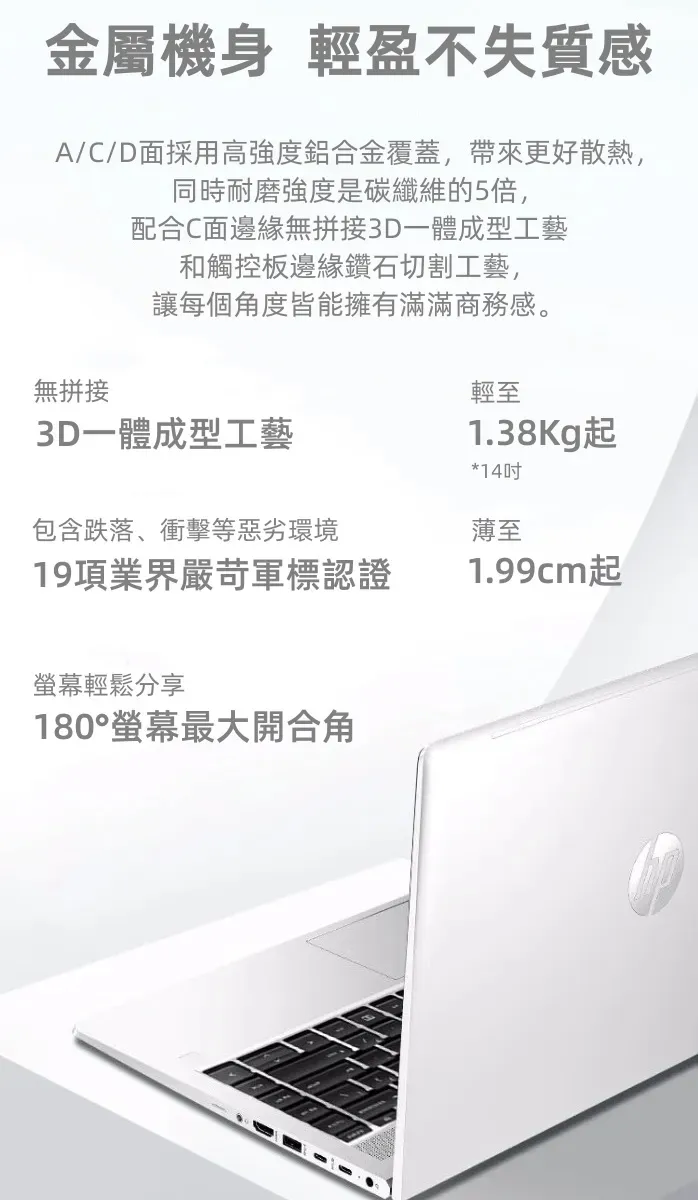 金屬機身 輕盈不失質感A/C/D面採用高強度鋁合金覆蓋,帶來更好散熱,同時耐磨強度是碳纖維的5倍,配合C面邊緣無拼接3D一體成型工藝和觸控板邊緣鑽石切割工藝,讓每個角度皆能擁有滿滿商務感。無拼接輕至3D一體成型工藝包含跌落、衝擊等惡劣環境19項業界嚴苛軍標認證1.38Kg起*14吋薄至1.99cm起螢幕輕鬆分享180°螢幕最大開合角