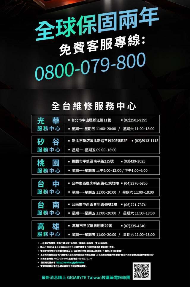 固兩免費專0800-079-800全台維修中心華 台北市中山區松江路號(02)2501-9395中心 星期一~星期五 1100~2000  星期六1100~18:00矽谷 新北市新店區北新路三段205號B2F (02)8913-1113服務中心 星期一~星期五 09:00~18:00桃園 桃園市平鎮區南平路215號(03)439-3025服務中心 星期一~星期五 上午9:00~12:00下午1:00~6:00台中 台中市西區忠明南路413號1樓 (04)2376-6855服務中心 星期一~星期五 11:00~20:00 / 星期六11:00~18:00台南 台南市中西區青年路49號1樓 (06)221-7374服務中心 星期一~星期五11:00~20:00 / 星期六11:00~18:00高雄 高雄市三民區長明街29號 (07)235-4340服務中心 星期一~星期五11:00~20:00 / 星期六11:00~18:00一般:提供2年/服務1年保/1年贈品不:滑鼠7日內向原進行更換 電池與充放電次數成反比因此使用時間線現象不屬於1年保: 保固服務必須光全球保的產品,未產品的消費者,無法利用要產品認證的服務內容* 免費專線:0800-079-800客服專線:02-8913-1377*:http://service.gigabyte.tw最新消息上 GIGABYTE Taiwan技嘉筆電粉絲團