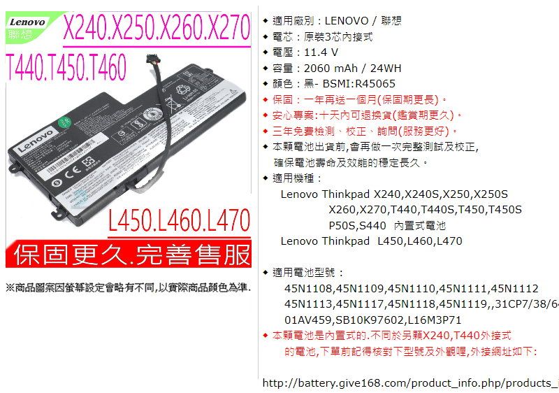 LenovoX240X250.X20.X270T440.T450.T460Lenovo  L450.L460.L470保固更久.完善售服※商品圖案因設定會略有不同,以實際商品顏色為準適用廠別LENOVO / 聯想電芯:原裝3芯內接式 電壓:11.4 V 容量:2060 mAh/24WH 顏色:黑-BSMI:R45065 保固:一年再送一個月(保固期更長)。安心專案:十天內可退換貨(鑑賞期更久)。三年免費檢測、校正、詢問(服務更好)。 本顆電池出貨前,會再做一次完整測試及校正,確保電池壽命及效能的穩定長久。適用機種:Lenovo Thinkpad X240,X240S,X250,X250SX260,X270,T440,T440S,T450,T450SP50S,S440 內置式電池Lenovo Thinkpad L450,L460,L470適用電池型號:45N1108,45N1109,45N1110,45N1111,45N111245N1113,45N1117,45N1118,45N1119,,31CP7/38/6.01AV459,SB10K97602,L16M3P71 本顆電池是內置式的,不同於另顆X240,T440外接式的電池,下單前記得核對下型號及外觀,外接網址如下:http://battery.give168.com/product_info.php/products_