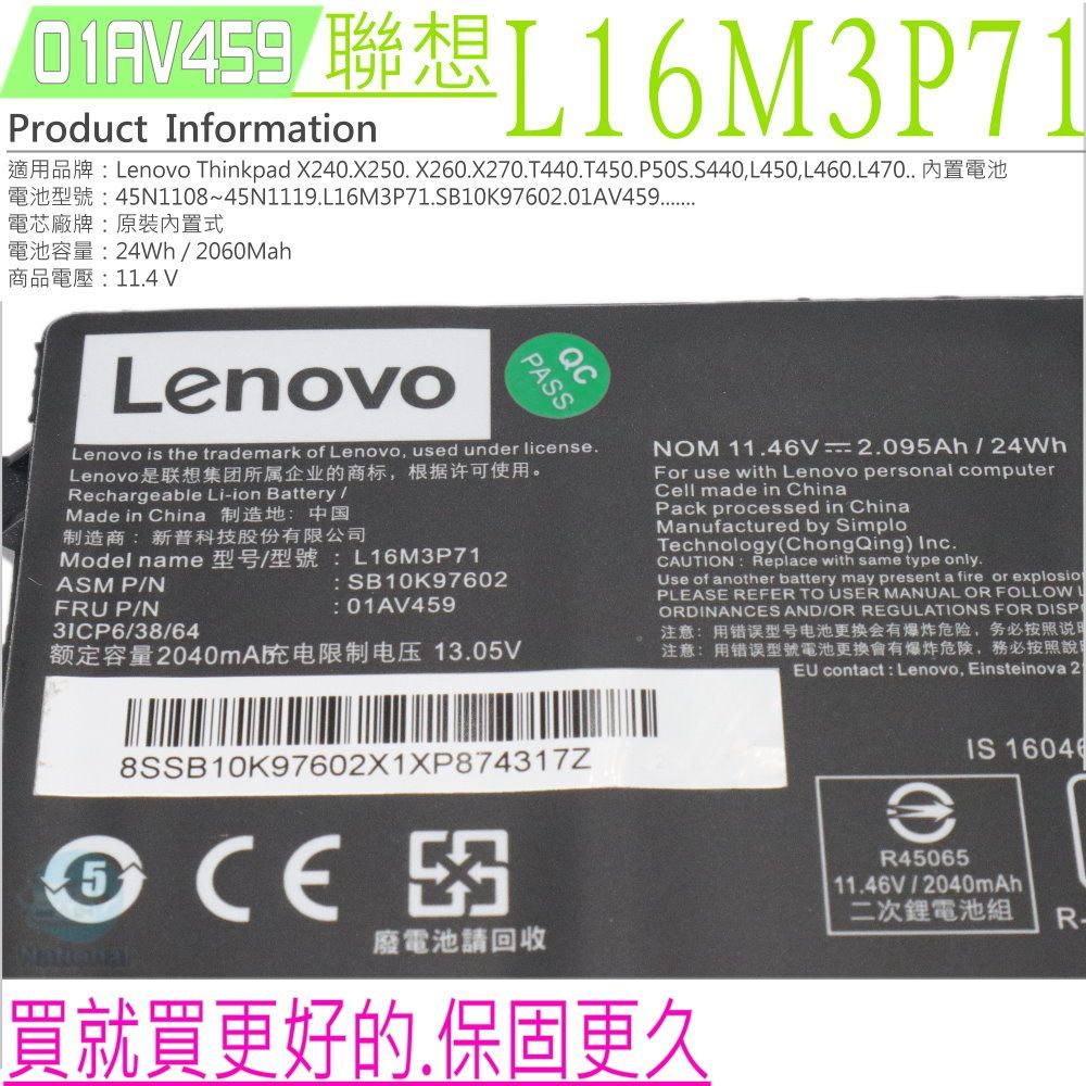 L16M3P71Product InormationLnovo Thinkpad X240X20 X260.X270.T440.T450.P50S.S440,L450,L460.L470 f45N110845N1119.L16M3P71.SB10K97602.01A459電芯廠牌原裝內置式24Wh2060Mah商品電壓11.4 VLenovoPASSQCLenovo is the trademark of Lenovo, used under license.Lenovo是联想集团所属企业的商标,根据许可使用。Rechargeable Li-ion BatteryMade in China 制造地中国制造商:新普科技股份有限公司Model nameASM PNFRU P/N31CP6/38/64: L16M3P71: SB10K97602: 01AV459额定容量2040mA电限制电压 13.05VNOM 11.46V2.095Ah / 24WhFor use with Lenovo personal computerCell made in ChinaPack processed in ChinaManufactured by SimploTechnology(ChongQing) Inc.CAUTION: Replace with same type only.Use of another battery may present a fire or explosioPLEASE REFER TO USER MANUAL OR FOLLOWORDINANS AND/OR REGULATIONS FOR DISP注意:用错误型号电池更换会有爆炸危险,务必按照说注意:用错误型號電池更換會有爆炸危険,務必按照說EU contact: Lenovo, Einsteinova 258SSB10K97602X1XP874317ZCECE廢電池請回收買就買更好的.保固更久eR45065IS 11.46V/2040mAh二次鋰電池組 R