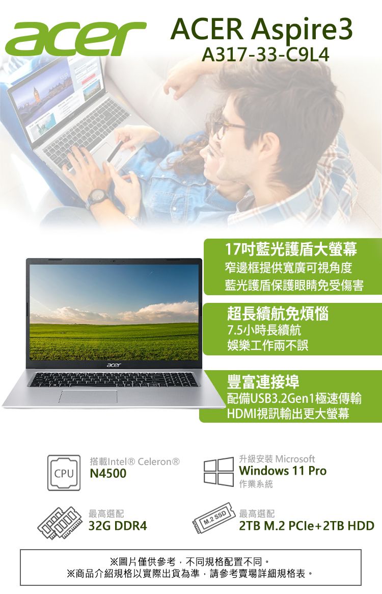 acer ACER Aspire3A317-33-C9L4acer17吋藍光大螢幕窄邊框提供寬廣可視角度藍光護盾保護眼睛免受傷害超長續航免煩惱7.5小時長續航娛樂工作兩不誤豐富連接埠配備USB3.2Gen1極速傳輸HDMI視訊輸出更大螢幕搭載Intel® Celeron®CPUN4500最高選配32G DDR4 M.2 SSD升級安裝 MicrosoftWindows 11 Pro作業系統最高選配2TB M.2 PCIe+2TB HDD※圖片僅供參考,不同規格配置不同。※商品介紹規格以實際出貨為準,請參考賣場詳細規格表。