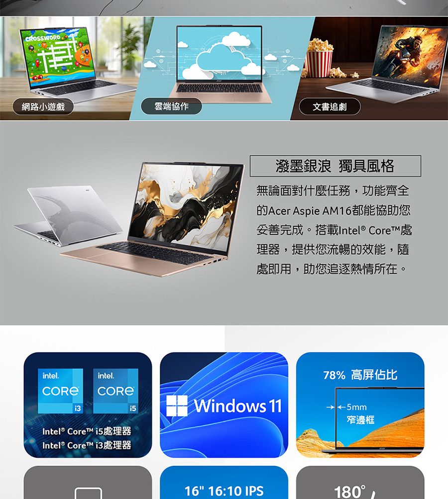 網路小遊戲雲端協作intel.intel.Intel® Core 處理器Intel® Core 處理器文書追劇潑墨銀浪 獨具風格無論面對什麼任務,功能齊全的Acer Aspie AM16都能協助您妥善完成。搭載Intel® Core™ 處理器,提供您流暢的效能,隨處即用,助您追逐熱情所在。Windows 1178% 高屏佔比5mm窄邊框16 16:10 IPS180