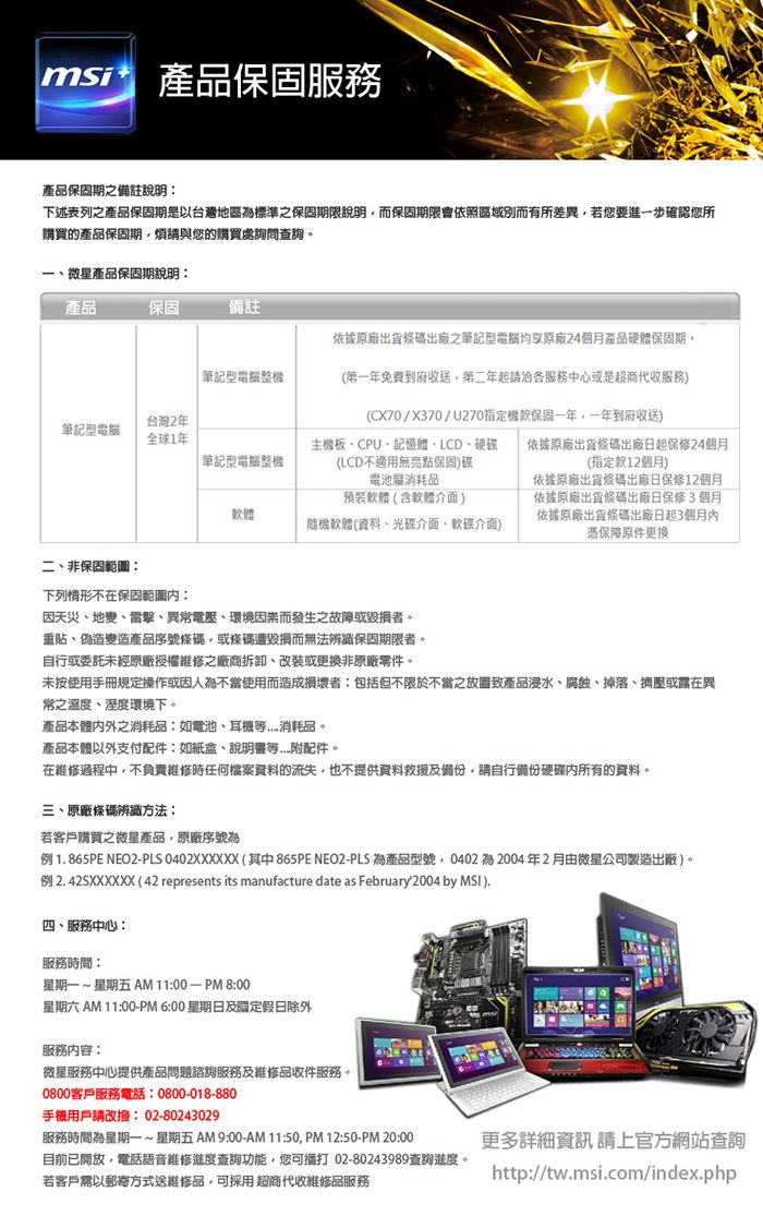 msi產品保固服務產品保固期之備註說明下述表列之產品保固期是以台灣地區標準之保固期限說明而保固期限會依照區域別而有所差異若您要進一步確認您所購買的產品保固期煩請與您的購買處詢問查詢。微星產品保固期說明產品保固備註依據原廠出貨條碼出廠之筆記型均享原廠24個月產品硬體保固期。筆記型整台灣2年筆記型電腦全球1年 筆記型電腦整機(第一年免費到府收送第二年起請各服務中心或是超商代收服務(CX70/X370/U270指定機款保固一年一年到府收送)主機板CPU記憶體LCD、硬碟 依據原廠出貨條碼出廠日起保修24個月(LCD不無亮點保固)碟(指定款12個月)電池消耗品依據原廠出貨條碼出廠日保修12個月依據原廠出貨條碼出廠日保修3個月依據原廠出貨條碼出廠日起3個月憑保障原件更換預裝軟體(含軟體介面)軟體隨機軟體(資料、光碟介面、介面)二、非保固範圖下列情形不在保固:因天災、地變、雷擊、異常電壓、環境因素而發生之故障或毀損者。重貼、偽造變造產品序號條碼或條碼遭毀損而無法辨識保固期限者。自行或委託未經原廠授權維修之廠商拆卸、改裝或更換非原廠零件。未按使用手冊規定操作或因人不當使用而造成損壞者:包括但不限於不當之致產品浸水、腐蝕、掉落、擠壓或露在異常之溫度、溼度環境下。產品本體之消耗品:如電池、耳機消耗品。產品本體以外支付配件:如紙盒、等附配件。在維修過程中不負責維修時任何檔案資料的流失,也不提供資料救援及備份,請自行備份硬碟內所有的資料。三、原廠條碼辨識方法:若客戶購買之微星產品,原廠序號為例1865PE NEO2PLS 0402XXXXXX (其中865PE NEO2-PLS 為產品型號,0402 為 2004年2月由微星公司製造出廠)。例2.42SXXXXXX(42 represents its manufacture date as February 2004 by ).四、服務中心:服務時間:星期一~ 星期五 AM11:00-PM8:00星期六 AM 11:00-PM6:00 星期日及國定假日除外服務內容:微星服務中心提供產品問題諮詢服務及維修品收件服務。0800客戶服務電話:0800-018-880手機用戶請改撥:02-80243029服務時間為星期一~星期五AM 9:00-AM11:50,PM12:50-PM 20:00目前已開放,電話語音維修進度查詢功能,您可打 02-80243989查詢進度。若客戶需以郵寄方式送維修品,可採用超商代收維修品服務更多詳細資訊請上官方網站查詢http://tw.msi.com/index.php