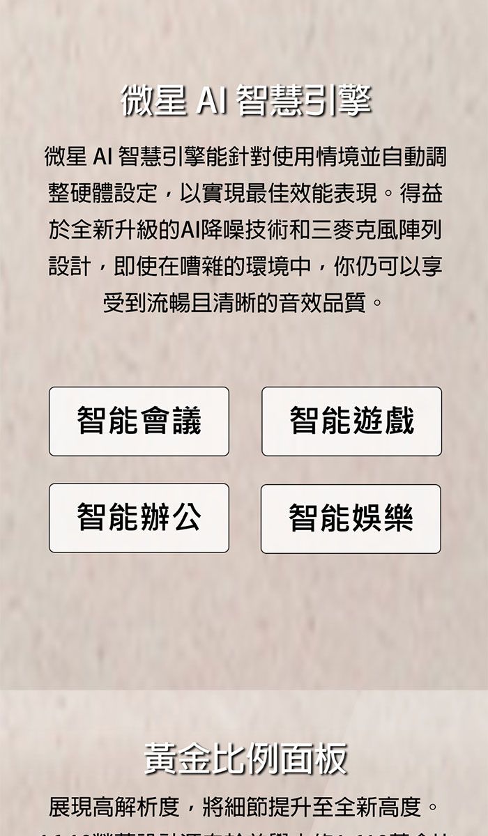 微星 AI智慧引擎微星 AI 智慧引擎能針對使用情境並自動調整硬體設定以實現最佳效能表現。得益於全新升級的AI降噪技術和三麥克風陣列設計,即使在嘈雜的環境中,你仍可以享受到流暢且清晰的音效品質。智能會議智能遊戲智能辦公智能娛樂黃金比例面板展現高解析度,將細節提升至全新高度。