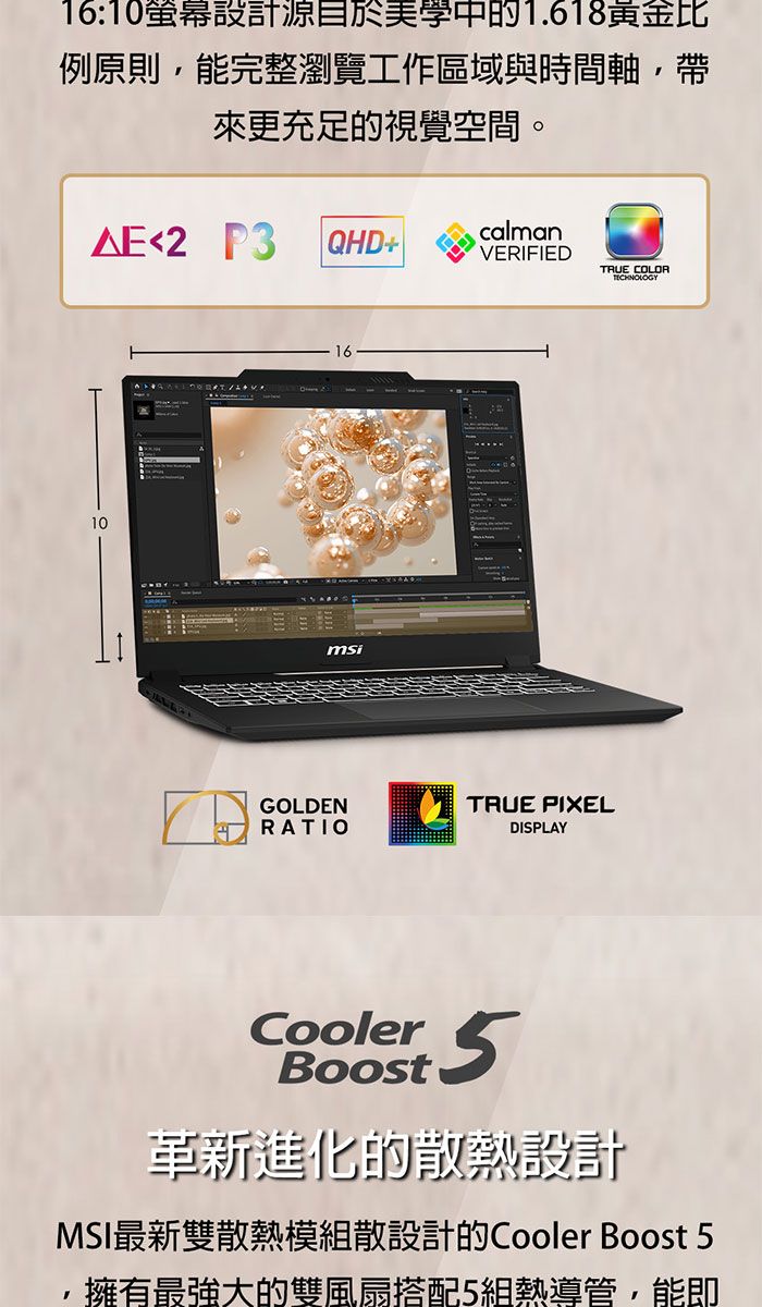 16:10螢幕設計源目於美學中的1.618黃金比例原則能完整瀏覽工作區域與時間軸,帶來更充足的視覺空間。2 P3 QHD+calmanVERIFIEDTRUE COLOR1016msiGOLDENRATIOTRUE PIXELDISPLAYCoolerBoost5革新進化的熱設計MSI最新雙散熱模組散設計的Cooler Boost 5擁有最強大的雙風扇搭配5組熱導管,能即