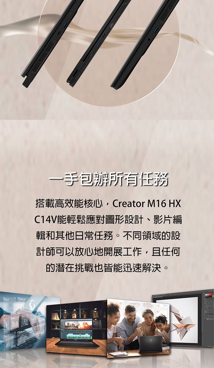 一手包辦所有任務搭載高效能核心,Creator M16 HXC14V能輕鬆應對圖形設計、影片編輯和其他日常任務。不同領域的設計師可以放心地開展工作,且任何的潛在挑戰也皆能迅速解決。