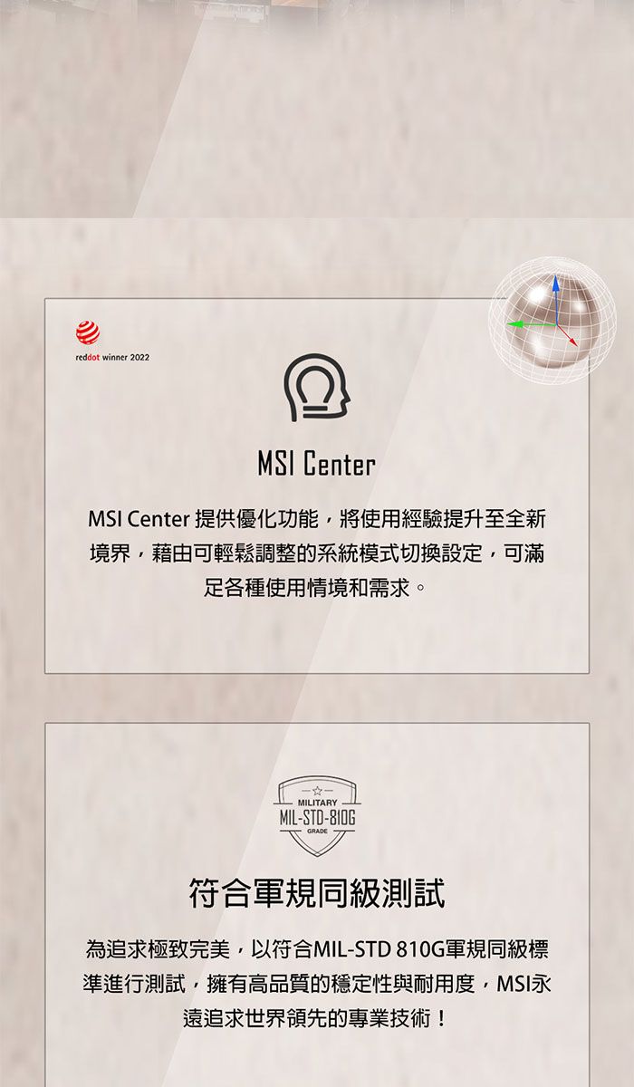 reddot winner 2022MSI CenterMSI Center 提供優化功能將使用經驗提升至全新境界,藉由可輕鬆調整的系統模式切換設定,可滿各種使用情境和需求。MILITARYMIL-STD-810G符合軍規同級測試為追求極致完美,以符合MIL-STD 810G軍規級標準進行測試,擁有高品質的穩定性與耐用度,MSI永遠追求世界領先的專業技術!