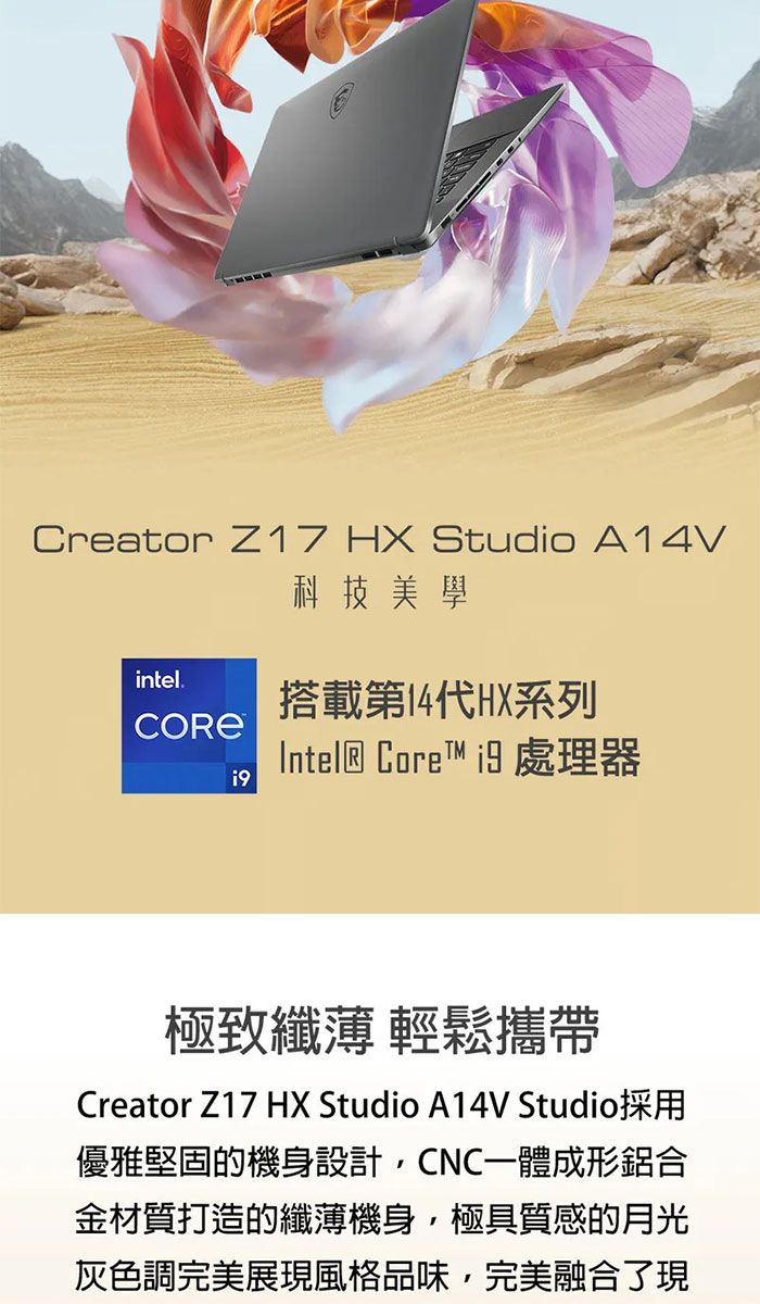 Creator Z17 HX Studio A14V科技美學intel.搭載第14代HX系列Intel® Core  處理器極致纖薄 輕鬆攜帶Creator Z17 HX Studio A14V Studio採用優雅堅固的機身設計CNC一體成形鋁合金材質打造的纖薄機身極具質感的月光灰色調完美展現風格品味,完美融合了現
