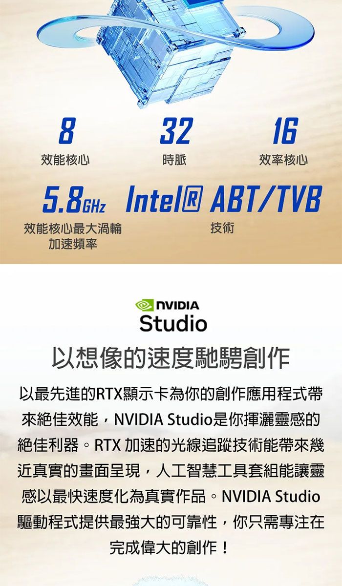 83216效能核心時脈效率核心 Intel® ABT/TVB效能核心最大渦輪技術加速頻率Studio以想像速度馳騁創作以最先進的RTX顯示卡為你的創作應用程式帶來絕佳效能NVIDIA Studio是你揮灑靈感的絕佳利器。RTX 加速的光線追蹤技術能帶來幾近真實的畫面呈現,人工智慧工具套組能讓靈感以最快速度化為真實作品。NVIDIA Studio驅動程式提供最強大的可靠性,你只需專注在完成偉大的創作!