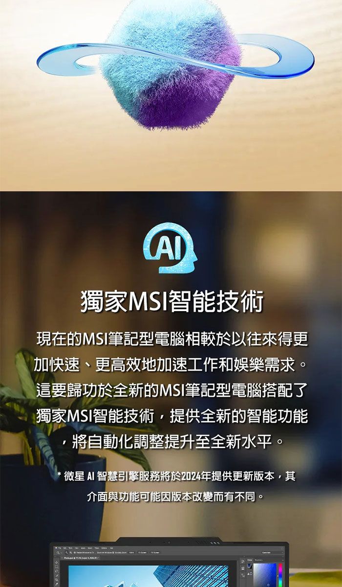 獨家MSI智能技術現在的MSI筆記型電腦相較於以往來得更加快速、更高效地加速工作和娛樂需求。這要歸功於全新的MSI筆記型電腦搭配了獨家MSI智能技術,提供全新的智能功能將自動化調整提升至全新水平。微星AI 智慧引擎服務將於2024年提供更新版本,其介面與功能可能因版本改變而有不同。