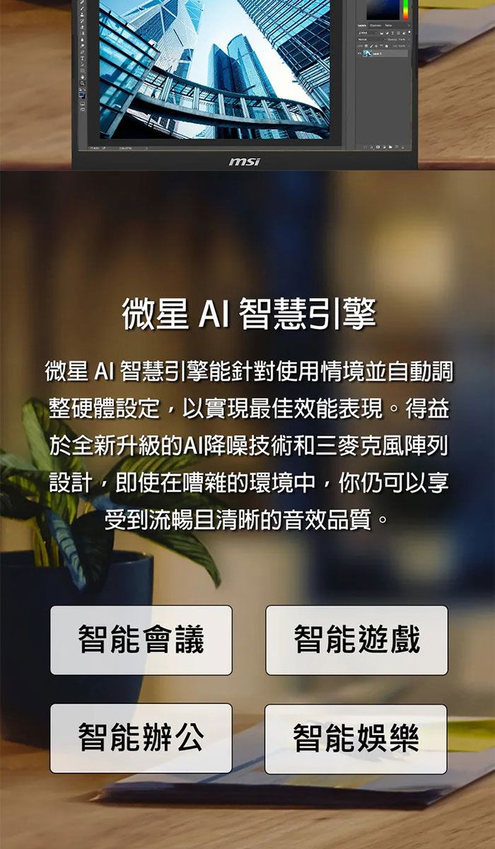 msi微星 AI 智慧引擎微星 AI 智慧引擎能針對使用情境並自動調整硬體設定,以實現最佳效能表現。得益於全新升級的AI降噪技術和三麥克風陣列設計,即使在嘈雜的環境中,你仍可以享受到流暢且清晰的音效品質。智能會議智能遊戲智能辦公智能娛樂