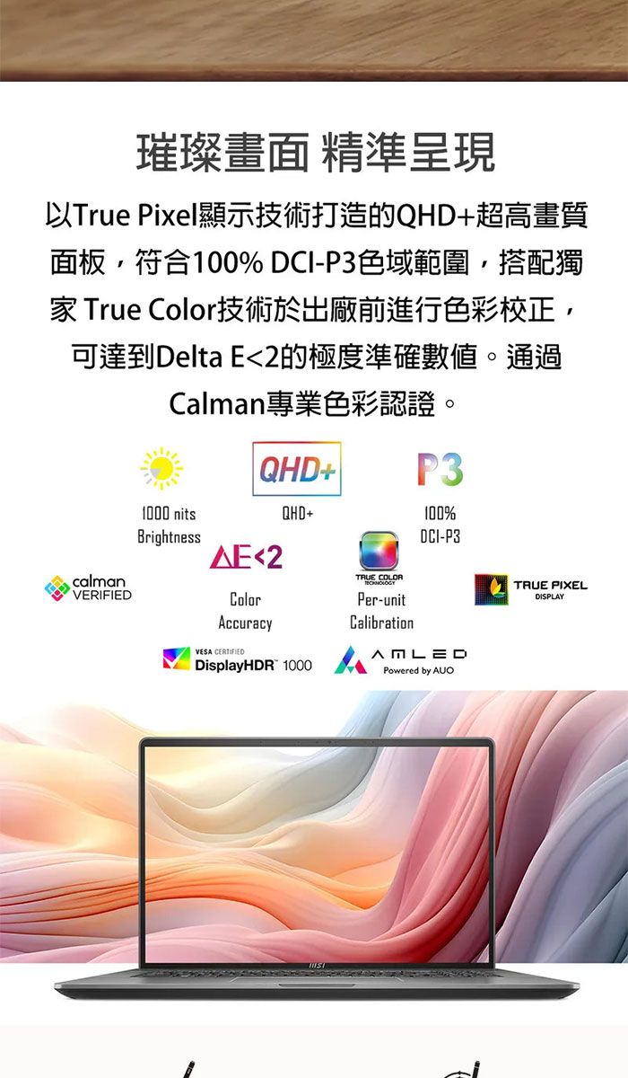 璀璨畫面 精準呈現以True Pixel顯示技術打造的QHD+超高畫質面板,符合100% DCI-P3色域範圍,搭配獨 True Color技術於出廠前進行色彩校正,可達到Delta E2的極度準確數值。通過Calman專業色彩認證。calmanVERIFIED1000 nitsBrightnessQHD+2ColorAccuracyVESA QHD+DisplayHDR 1000TRUE COLORPer-unitCalibrationP3100%DCI-P3Powered by AUOTRUE PIXELDISPLAY