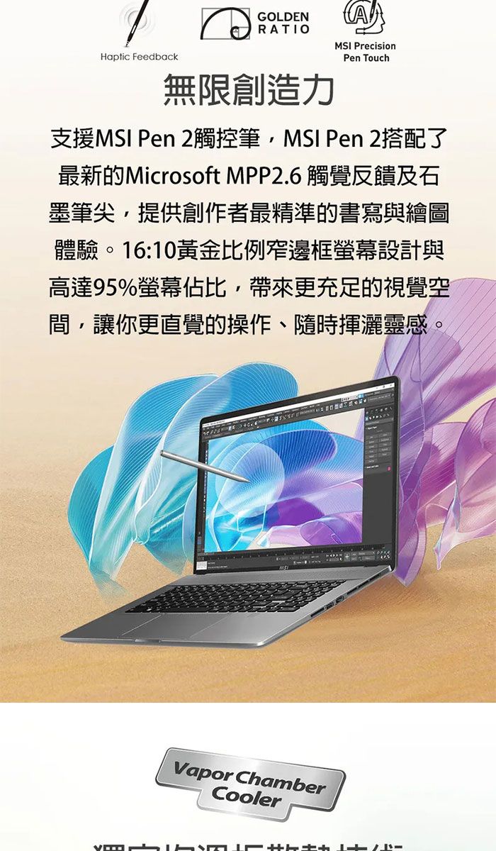 Haptic FeedbackGOLDENARATIOMSI PrecisionPen Touch無限創造力支援MSI Pen 觸控筆MSI Pen 2搭配了最新的Microsoft MPP2.6 觸覺反饋及石墨筆尖提供創作者最精準的書寫與繪圖體驗。16:10黃金比例窄邊框螢幕設計與高達95%螢幕佔比,帶來更充足的視覺空間,讓你更直覺的操作、隨時揮灑靈感。Vapor ChamberCooler