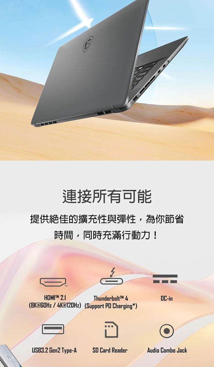 連接所有可能提供絕佳的擴充性與彈性,為你節省時間,同時充滿行動力!HDMIT 2.1Thunderbolt™ 4DC-in(8K60Hz/4K@120Hz) (Support PD Charging*)USB3.2 Gen2 Type-A SD Card ReaderAudio Combo Jack
