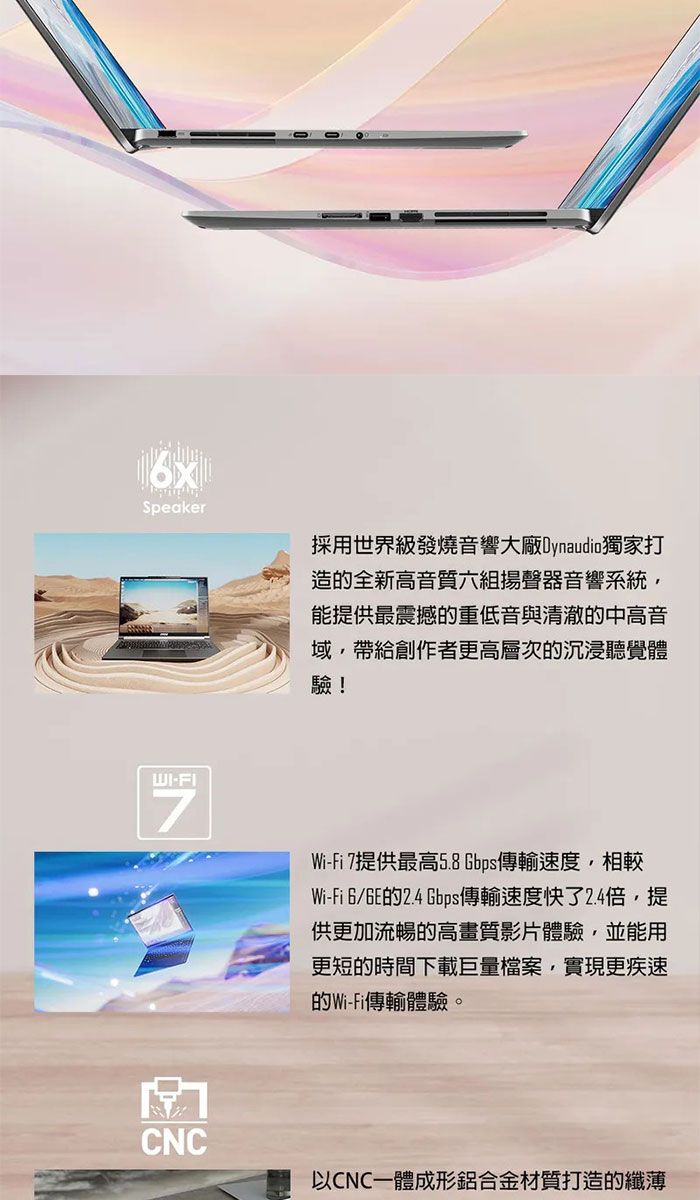 Speaker採用世界級發燒音響大廠Dynaudio獨家打造的全新高音質六組揚聲器音響系統能提供最震撼的重低音與清澈的中高音域,帶給創作者更高層次的沉浸聽覺體驗!WI-FIWi-Fi 7提供最高5.8Gbps傳輸速度,相較Wi-Fi 的2.4 Gbps傳輸速度快了2.4倍,提供更加流暢的高畫質影片體驗,並能用更短的時間下載巨量檔案,實現更疾速的Wi-Fi傳輸體驗。CNC以CNC一體成形鋁合金材質打造的纖薄