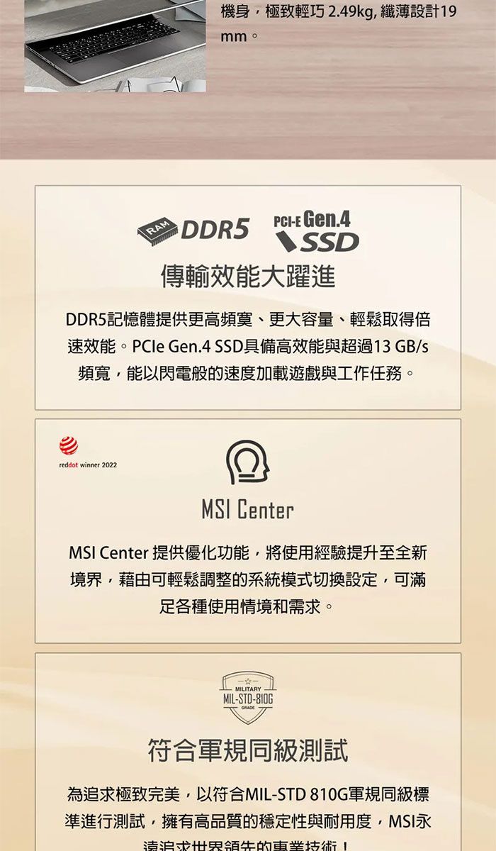 機身極致輕巧 2.49kg 纖薄設計9mm。RAM DDR5E Gen.4SSD傳輸效能大躍進DDR5記憶體提供更高頻寞、更大容量、輕鬆取得倍速效能。PCIe Gen.4 SSD具備高效能與超過13 GB/頻寬,能以閃電般的速度加載遊戲與工作任務。reddot winner 2022MSI CenterMSI Center 提供優化功能,將使用經驗提升至全新境界,藉由可輕鬆調整的系統模式切換設定,可滿各種使用情境和需。-MILITARY 1MIL-STD-810G符合軍規同級測試為追求極致完美,以符合MIL-STD 810G軍規同級標準進行測試,擁有高品質的穩定性與耐用度,MSI永求世界領先的技術