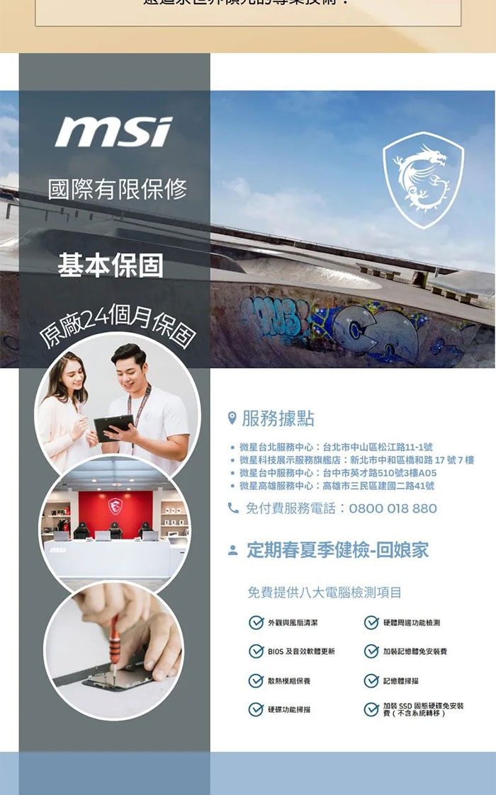 msi國際有限保修基本保固原廠4個月保固服務據點 微星台北服務中心:台北市中山區松江路11-1號 微星科技展示服務旗艦店:新北市中和區橋和路17號7樓 微星台中服務中心:台中市英才路510號3樓A05 微星高雄服務中心:高雄市三民區建國二路41號付服務電話:0800018 8802 定期春夏季健檢-回娘家免費提供八大電腦檢測項目外觀清潔 硬體周邊功能檢測  及音效軟體更新 加裝記憶體免安裝費保養 功能掃描 記憶體掃描加裝 SSD 固態硬碟免安装費(不含系統轉移)