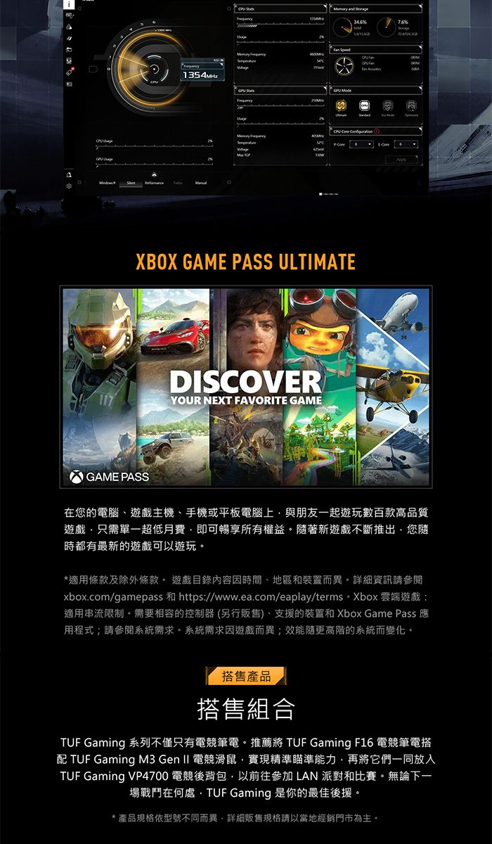 117       XBOX GAME PASS ULTIMATEGAME PASSDISCOVERYOUR NEXT FAVORITE GAME在您的電腦、遊戲主機、手機或平板電腦上與朋友一起遊玩數百款高品質遊戲只需單一超低月費即可暢享所有權益著新遊戲不斷推出您隨時都有最新的遊戲可以遊玩*適用條款及除外條款 遊戲目錄內容因時間、地區和裝置而異資訊請參閱xbox.com/gamepass 和 https://www.ea.com/eaplay/terms Xbox 雲端遊戲:適用串流限制,需要相容的控制器(另行販售)、支援的裝置和 Xbox Game Pass 應用程式;請參閱系統需求。系統需求因遊戲而異;隨更高階的系統而變化。搭售產品搭售組合 Gaming 系列不僅只有電競筆電。推薦  Gaming F16 電競筆電搭配 TUF Gaming M3 Gen  電競滑鼠,實現精準瞄準能力,再將它們一同放入TUF Gaming VP4700 電競後背包,以前往參加 LAN 派對和比賽。無論下一場戰鬥在何處TUF Gaming 是你的最佳後援。產品規格依型號不同而異,詳細販售規格請以當地經銷門市為主。