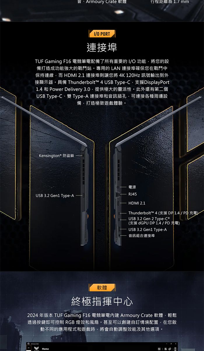 Armoury Crate 軟體距離為17mmO PORT連接埠TUF Gaming F16 電競筆電配備了所有重要的/O功能將您的設備打造成功能強大的戰鬥站。專用的LAN 連接埠確保您在戰鬥中保持連線而 HDMI 2.1 連接埠則讓您將4K120Hz 訊號輸出到外接顯示器。 Thunderbolt™ 4 USB TypeC支援DisplayPort1.4 和 Power Delivery 3.0.提供極大的靈活性。此外還有第二個USB Type-C、雙Type-A 連接埠和音訊插孔可連接各種周邊設備打造極致遊戲體驗。Kensington* 防盜鎖USB 3.2 Gen1 Type-A電源RJ45HDMI 2.1Thunderbolt™ 4 (支援DP 1.4/PD充電)USB 3.2 Gen 2 Type-(支援 dGPU DP1.4/PD充電)USB 3.2 Gen1 Type-A音訊連接埠軟體終極指揮中心2024 年版本 TUF Gaming F16 電競筆電 Armoury Crate 軟體輕鬆透過按鍵即可控制 RGB 燈效和風扇。甚至可以創建自訂情境配置,在您啟動不同的應用程式和遊戲時,將會自動調整效能及其他選項。Home