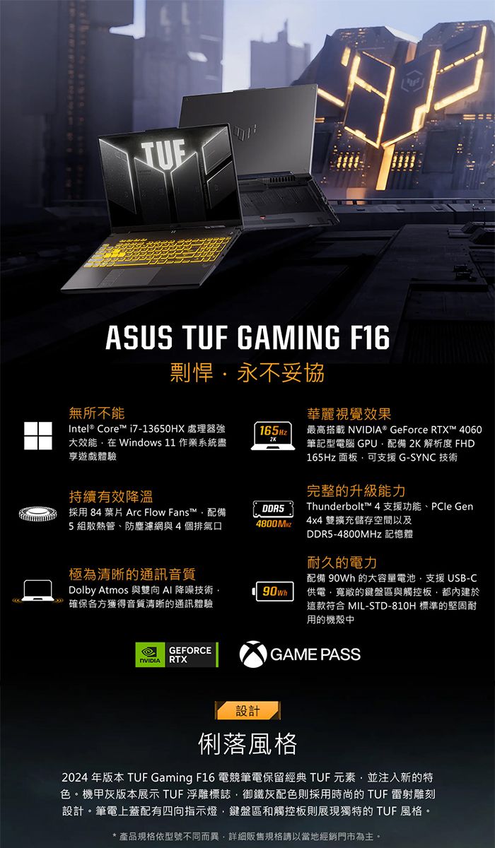 ASUS TUF GAMING F16剽悍永不妥協無所不能華麗視覺效果Intel® Core™ i7-13650HX 處理器強大效能 Windows 11 作業系統盡享遊戲體驗165Hz2K最高搭載 ® GeForce RTX™ 4060筆記型電腦 GPU配備 2K 解析度 FHD165Hz 面板可支援 G-SYNC 技術持續有效降溫採用 84 葉片 Arc Flow Fans™配備5組散熱管、防塵濾網與4個排氣口DDR5完整的升級能力Thunderbolt™ 4 支援功能、 Gen4800Mz 4x4 雙擴充儲存空間以及DDR5-4800MHz 記憶體耐久的電力配備 90Wh 的大容量電池支援 USB-C供電寬敞的鍵盤區與觸控板都內建於這款 MIL-STD-810H 標準的堅固耐用的機殼中極為清晰的通訊音質Dolby Atmos 與雙向AI 降噪技術·確保各方獲得音質清晰的通訊體驗90whGEFORCENVIDIA RTXGAME PASS設計俐落2024 年版本 TUF Gaming F16 電競筆電保留經典 TUF元素並注入新的特色。機甲灰版本展示 TUF 浮雕標誌御鐵灰配色則採用時尚的 TUF 雷射雕刻設計。筆電上蓋配有四向指示燈鍵盤區和觸控板則展現獨特的 TUF 風格。產品規格依型號不同而異,詳細販售規格請以當地經銷門市為主。