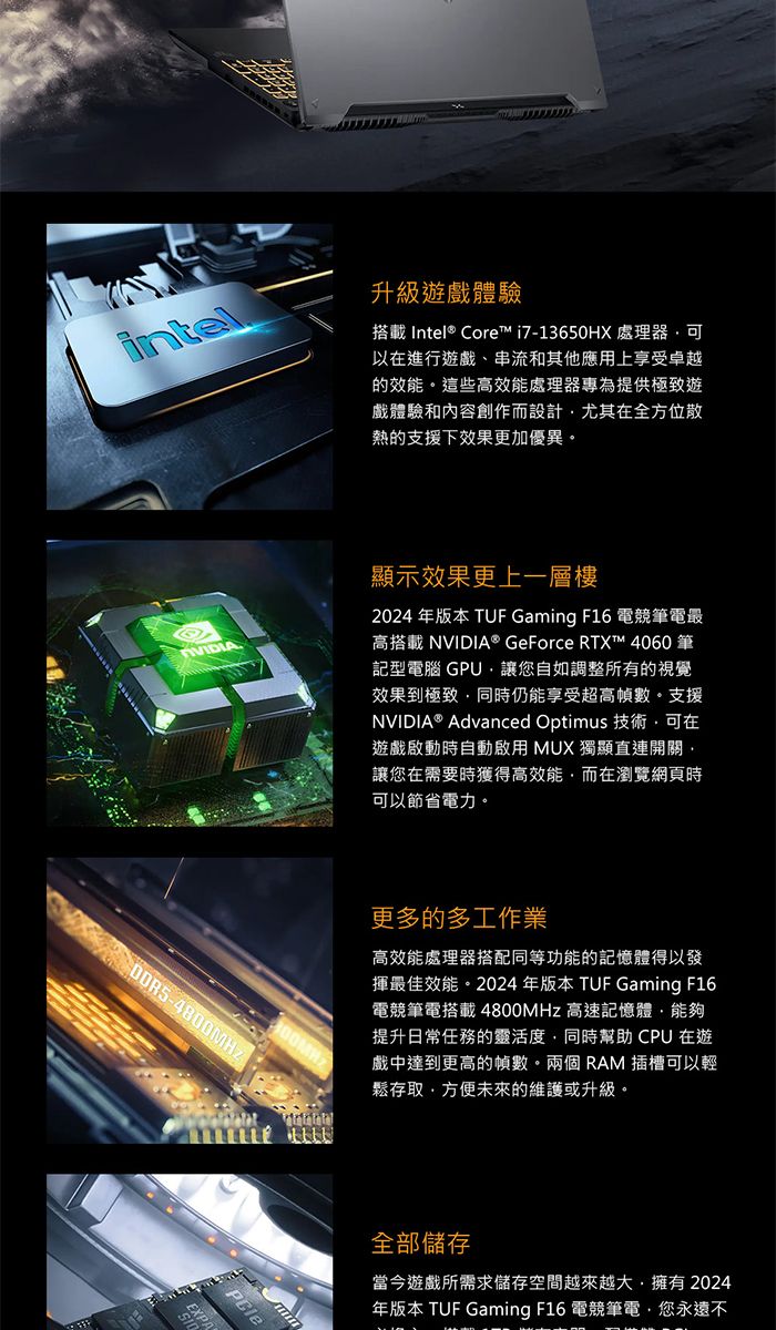 intel升級遊戲體驗搭載 Intel® Core™i7-13650HX 處理器可以進行遊戲、串流和其他應用上享受卓越的效能這些高效能處理器專為提供極致遊戲體驗和內容創作而設計尤其在全方位散熱的支援下效果更加優異。顯示效果更上一層樓2024年版本 TUF Gaming F16 電競筆電最高搭載 NVIDIA® GeForce RTX™ 4060 筆記型電腦 GPU讓您自如調整所有的視覺效果到極致同時仍能享受超高幀數。支援NVIDIA® Advanced Optimus 技術可在遊戲啟動時自動啟用 MUX 獨顯直連開關讓您在需要時獲得高效能而在瀏覽網頁時可以節省電力。EXPA更多的多工作業高效能處理器搭配同等功能的記憶體得以發揮最佳效能。2024年版本 TUF Gaming F16電競筆電搭載4800MHz 高速記憶體能夠提升日常任務的靈活度同時幫助 CPU 在遊戲中達到更高的幀數。兩個RAM 插槽可以輕鬆存取方便未來的維護或升級。全部儲存當今遊戲所需求儲存空間越來越大擁有2024年版本 TUF Gaming F16 電競筆電,您永遠不