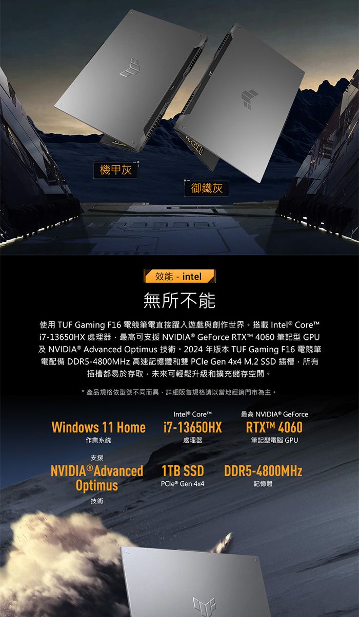 機甲灰御鐵灰效能-intel無所不能使用 TUF Gaming F16 電競筆電直接躍入遊戲與創作世界。搭載Intel® Corei7-13650HX 處理器最高可支援 NVIDIA® GeForce RTXT 4060 筆記型 GPU及NVIDIA® Advanced Optimus 技術。2024年版本 TUF Gaming F16 電競筆電配備 DDR5-4800MHz 高速記憶體和雙 PCle Gen 4x4 M.2 SSD 插槽所有插槽都易於存取未來可輕鬆升級和擴充儲存空間。* 產品規格依型號不同而異,詳細販售規格請以當地經銷門市為主。Intel® Core™最高 NVIDIA® GeForceWindows 11 Home作業系統支援NVIDIA®Advancedi7-13650HXRTXTM 4060處理器筆記型電腦 GPU1TB SSDDDR5-4800MHzOptimusPCIe® Gen 4x4記憶體技術