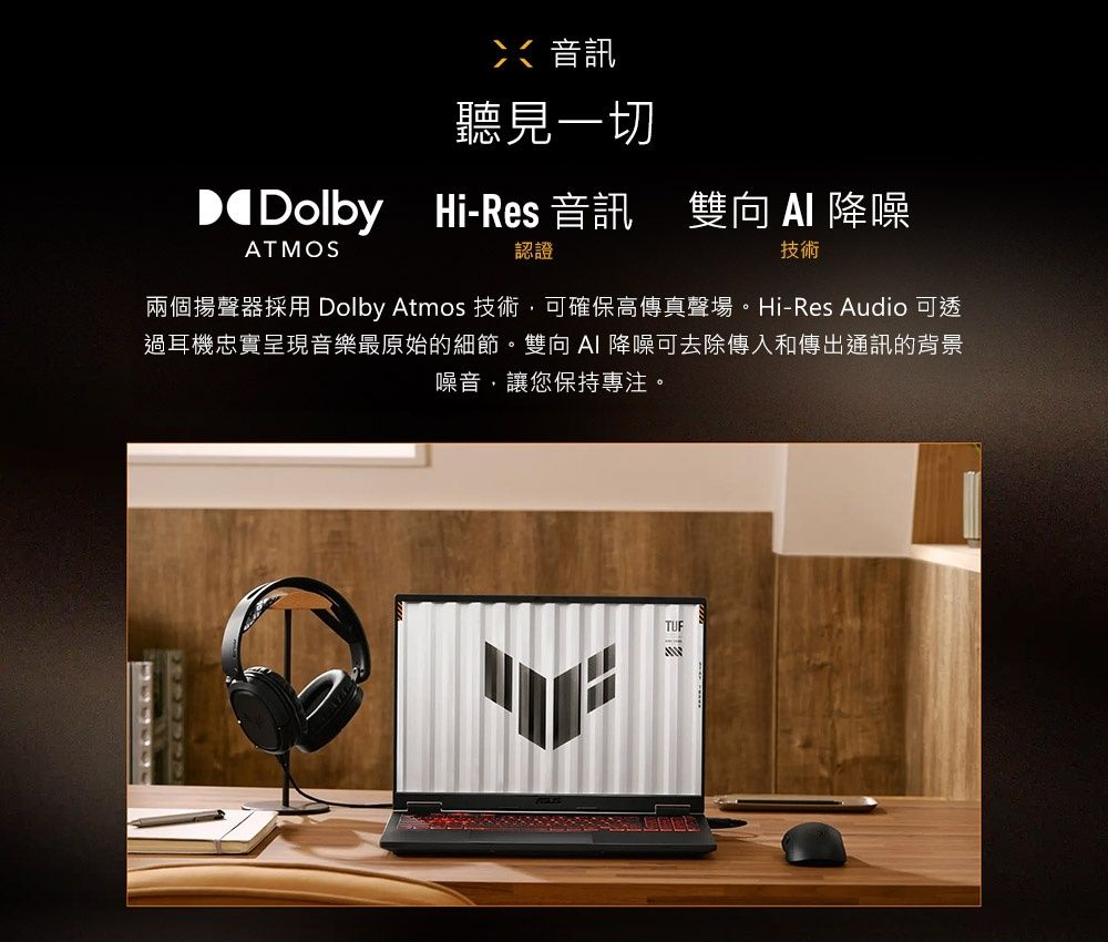 音訊聽見一切 Dolby Hi-Res 音訊Hi-Res 音訊 雙向  降噪ATMOS認證技術兩個揚聲器採用 Dolby Atmos 技術,可確保高傳真聲場。Hi-Res Audio 可透過耳機忠實呈現音樂最原始的細節。雙向AI 降噪可去除傳入和傳出通訊的背景噪音,讓您保持專注。TUF