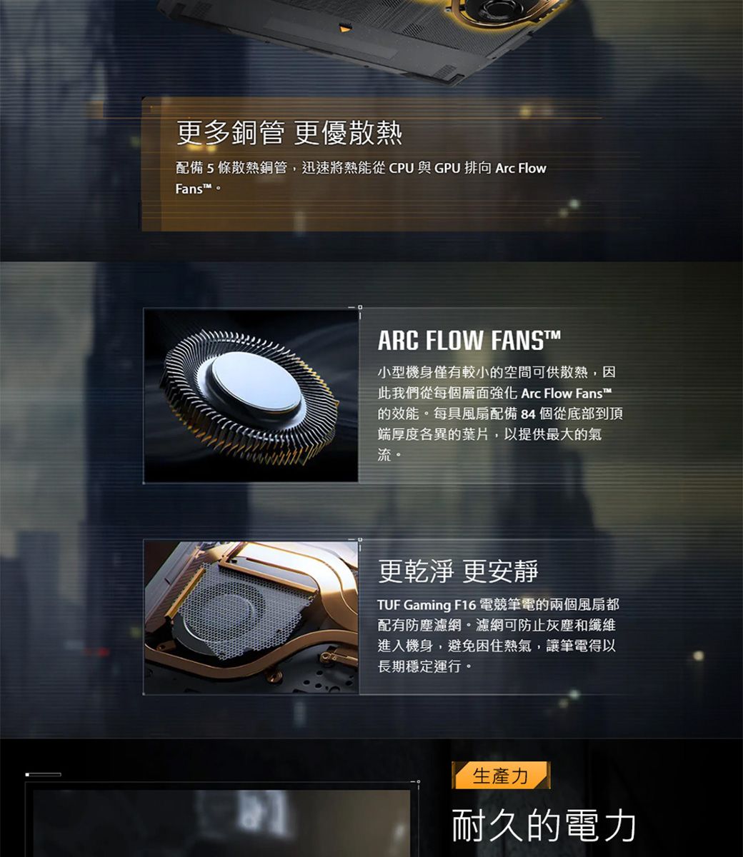 更多銅管 更優散熱配備5條散熱銅管,迅速將熱能從CPU與GPU 排向 Arc FlowFans。ARC FLOW FANS™小型機身僅有較小的空間可供散熱,因此我們從每個層面強化 Arc Flow Fans™的效能。每具風扇配備 84 個從底部到頂端厚度各異的葉片,以提供最大的氣流。更乾淨 更安靜TUF Gaming F16 電競筆電的兩個風扇都配有防塵濾網。濾網可防止灰塵和纖維進入機身,避免困住熱氣,讓筆電得以長期穩定運行。生產力耐久的電力