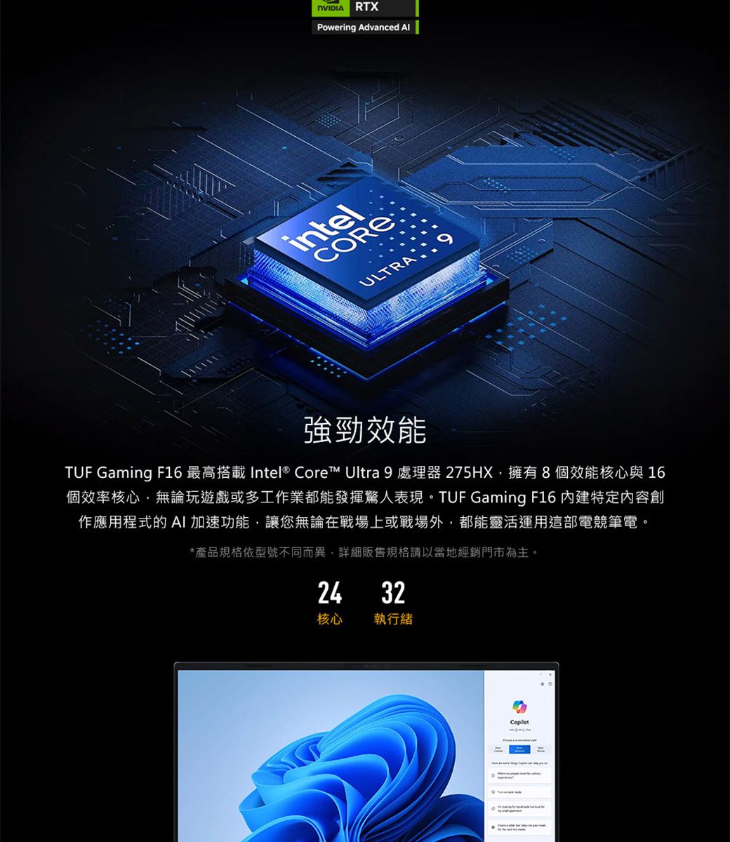RTXPowering Advanced intelCOREULTRA強勁效能TUF Gaming F16 最高 Intel® Core Ultra 9 處理器275HX,擁有8個效能核心與 16個效率核心,無論玩遊戲或多工作業都能發揮驚人表現。TUF Gaming F16 内建特定內容創作應用程式的 加速功能,讓您無論在戰場上或戰場外,都能靈活運用這部電競筆電。*產品規格依型號不同而異,詳細販售規格請以當地經銷門市為主。24 32核心執行緒
