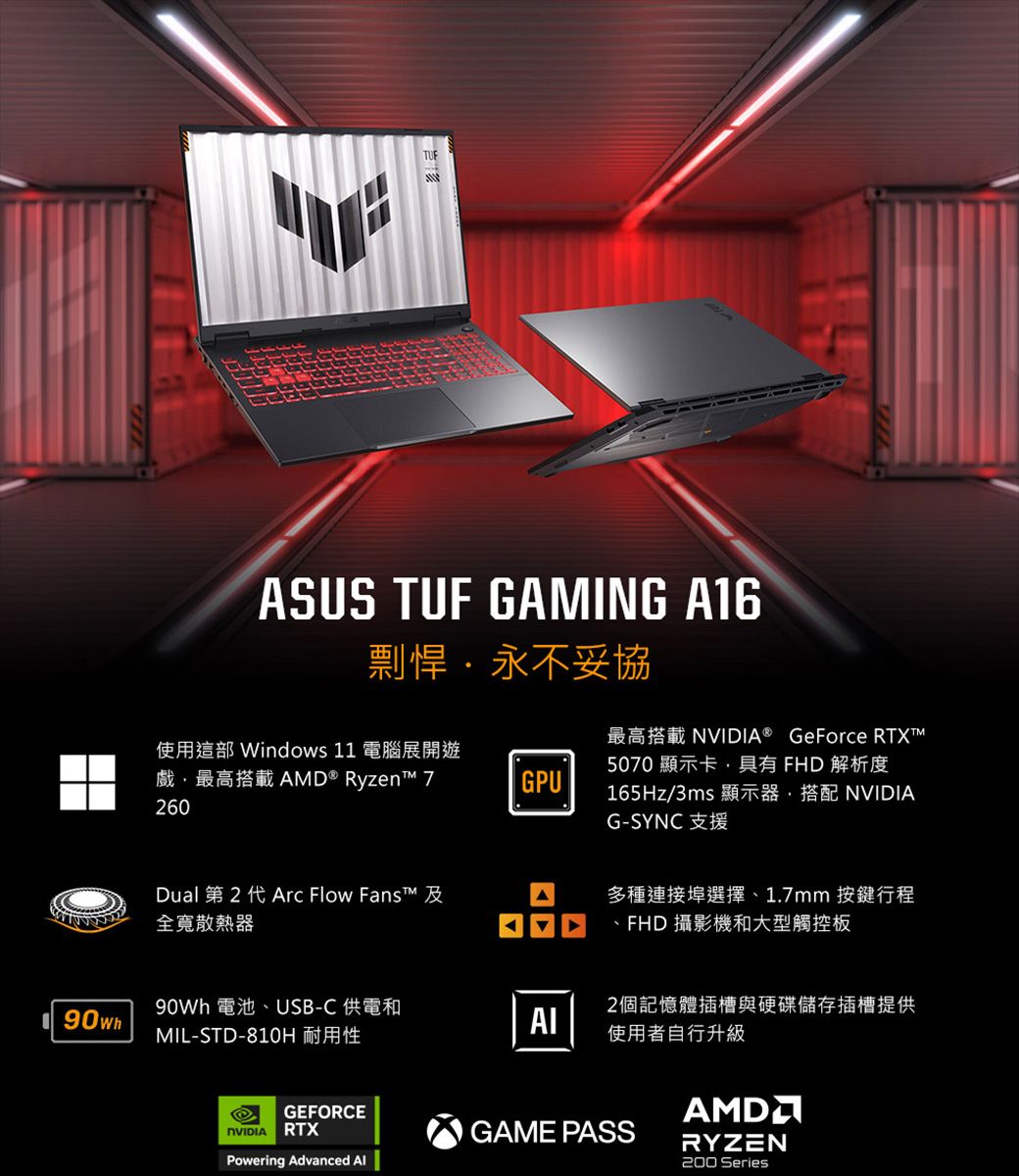 TUFASUS TUF GAMING A16剽悍永不妥協使用這部 Windows 11 電腦展開遊戲最高搭載AMD®  260GPU最高搭載 ® GeForce RTXT5070顯示卡,具有 FHD 解析度165Hz/3ms 顯示器,搭配 NVIDIAG-SYNC 支援Dual 第 2 代 Arc Flow Fanst 全寬散熱器 電池USB-C 供電和90whMIL-STD-810H 耐用性多種連接埠選擇、1.7mm 按鍵行程、FHD 攝影機和大型觸控板2個記憶體插槽與硬碟儲存插槽提供使用者自行升級GEFORCENVIDIA RTXPowering Advanced GAME PASSRYZEN200 Series
