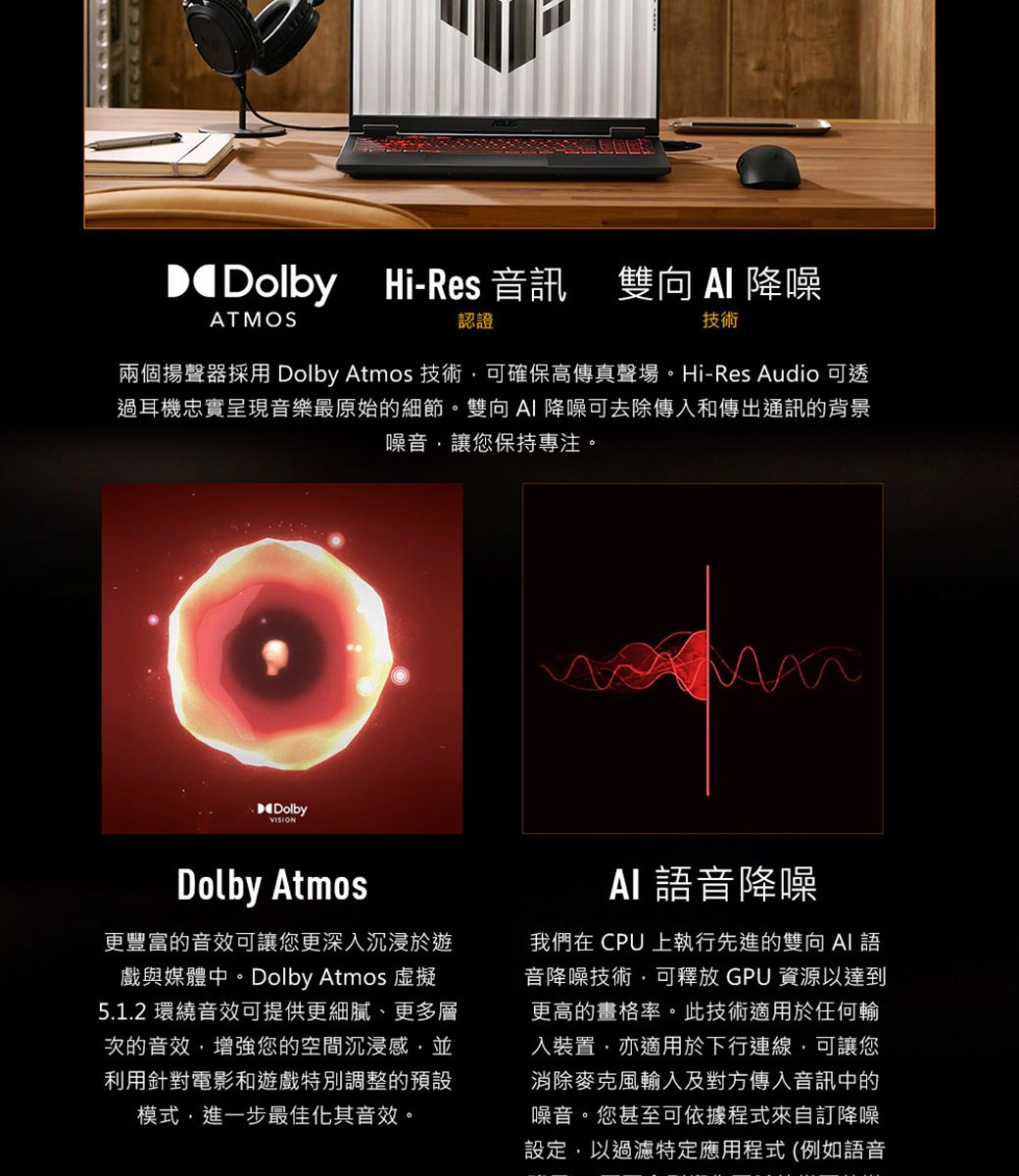 Dolby Hi-Res 音訊 雙向 降噪ATMOS認證技術兩個揚聲器採用 Dolby Atmos 技術可確保高傳真聲場。Hi-Res Audio 可透過耳機忠實呈現音樂最原始的細節。雙向 降噪可去除傳入和傳出通訊的背景噪音讓您保持專注。DolbyDolby Atmos更豐富的音效可讓您更深入沉浸於遊戲與媒體中。Dolby Atmos 虛擬5.1.2 環繞音效可提供更細膩、更多層次的音效增強您的空間沉浸感,並利用針對電影和遊戲特別調整的預設模式,進一步最佳化其音效。 音降噪我們在 CPU 上執行先進的雙向 AI 語音降噪技術,可釋放 GPU 資源以達到更高的畫格率。此技術適用於任何輸入裝置,亦適用於下行連線,可讓您消除麥克風輸入及對方傳入音訊中的噪音。您甚至可依據程式來自訂降噪設定,以過濾特定應用程式(例如語音