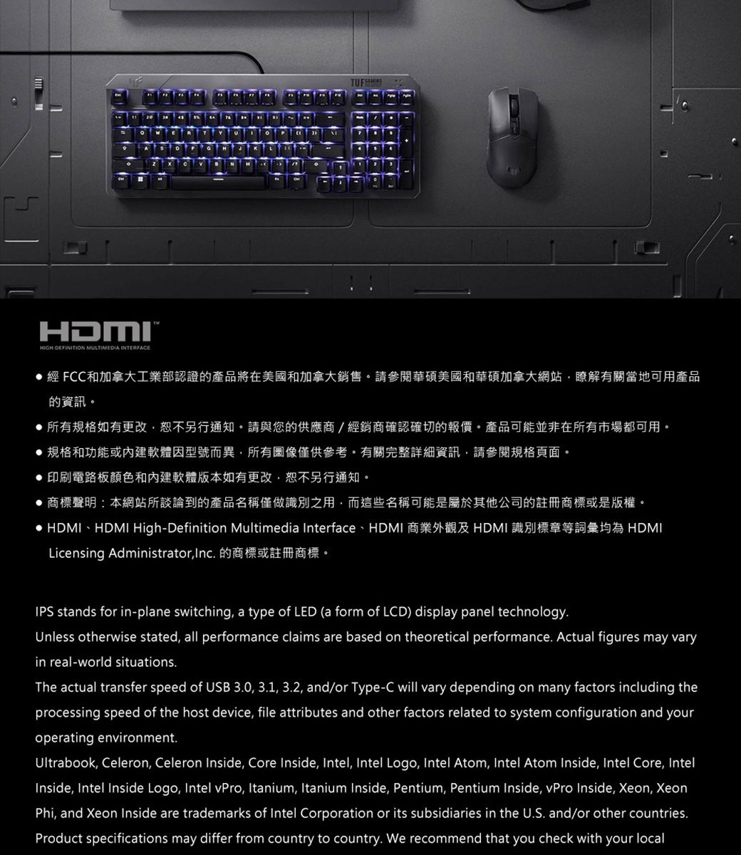 HDMIDEFINITION MULTIMEDIA INTERFACE經 FCC和加拿大工業部認證的產品將在美國和加拿大銷售。請參閱華碩美國和華碩加拿大網站瞭解有關當地可用產品的資訊。所有規格如有更改,恕不另行通知。請與您的供應商/經銷商確認確切的報價。產品可能並非在所有市場都可用。規格和功能或內建軟體因型號而異,所有圖像僅供參考。有關完整詳細資訊,請參閱規格頁面。 印刷電路板顏色和內建軟體版本如有更改,恕不另行通知。商標聲明:本網站所談論到的產品名稱僅做識別之用,而這些名稱可能是屬於其他公司的註冊商標或是版權。 HDMI、HDMIHigh-Definition Multimedia Interface、HDMI 商業外觀及 HDMI 識別標章等詞彙均為 HDMILicensing Administrator,Inc 的商標或註冊商標。IPS stands for in-plane switching, a type of LED (a form of LCD) display panel technology.Unless otherwise stated, all performance claims are based on theoretical performance. Actual figures may varyin real-world situations.The actual transfer speed of USB 3.0, 3.1, 3.2, and/or Type-C will vary depending on many factors including theprocessing speed of the host device, file attributes and other factors related to system configuration and youroperating environment.Ultrabook, Celeron, Celeron Inside, Core Inside, Intel, Intel Logo, Intel Atom, Intel Atom Inside, Intel Core, IntelInside, Intel Inside Logo, Intel vPro, Itanium, Itanium Inside, Pentium, Pentium Inside, vPro Inside, Xeon, XeonPhi, and Xeon Inside are trademarks of Intel Corporation or its subsidiaries in the U.S. and/or other countries.Product specifications may differ from country to country. We recommend that you check with your local