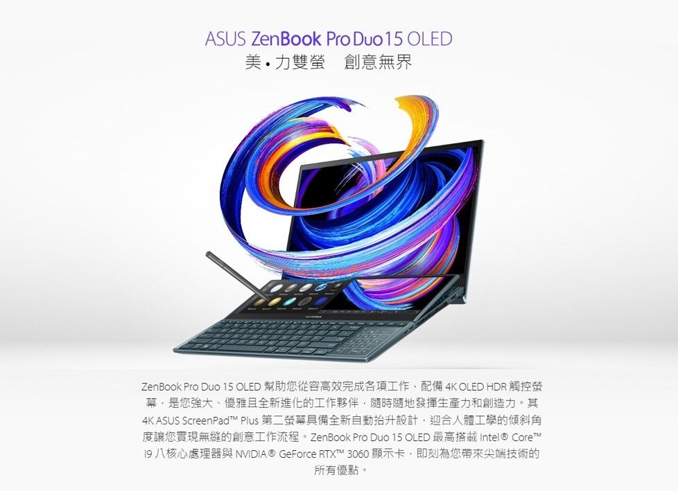 ASUS ZenBook Pro Duo15 OLED美力 創意無界ZenBook Pro Duo 15 OLED 幫助從容高效完成各項工作配備4K OLED HDR 觸控螢幕是您強大、優雅且全新進化的工作夥伴,隨時隨地發揮生產力和創造力。其4K ASUS ScreenPad Plus 第二螢幕具備全新自動設計,迎合人體工學的傾斜角度讓您實現無縫的創意工作流程。ZenBook Pro Duo 15 OLED 最高搭載Intel® Core™19 八核心處理器與NVIDIA® GeForce RTX™ 3060 顯示卡,即刻為您帶來尖端技術的所有優點。