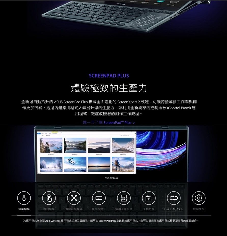 SCRENPAD PLUS體驗極致的生產力全新可自動抬升的  ScreenPad Plus 搭載全面進化的 ScreenXpert 2 軟體可讓跨螢幕多工作業與創作更加容易透過應用程式大幅提升您的生產力並利用全新獨家的控制面板(Control Panel)應用程式徹底改變您的創作工作流程。進一步了解 ScreenPad™ Plus  ASUS E螢幕切换甩動切換畫面延伸模式觸控板模式常用工作組合工作檢視Link to 控制面板將應用程式拖曳至 App Switcher 應用程式切換示,即可在 ScreenPad Plus 上啟動該應用程式。您可以選擇要將應用程式移動至螢幕的哪個部分。