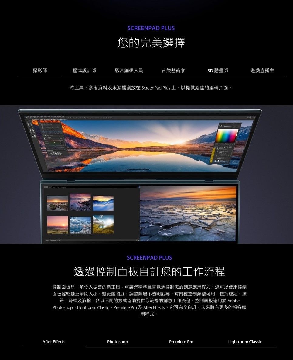 SCREENPAD PLUS您的完美選擇攝影師程式設計師影片編輯人員音樂藝術家3D 動畫師遊戲直播主將工具、參考資料及來源檔案放在 ScreenPad Plus提供絕佳的編輯介面SCREENPAD PLUS透過控制面板自訂您的工作流程控制面板是一項令人振奮的新工具可讓您精準且直覺地控制您的創意應用程式。您可以使用控制面板輕鬆變更筆刷大小、變更飽和度、調整圖層不透明度等。有四種控制類型可用包括旋鈕、按鈕、滑桿及滾輪各以不同的方式協助提供您流暢的創意工作流程。控制面板適用於 AdobePhotoshop、Lightroom Classic、Premiere Pro 及After Effects。它可完全自訂未來將有更多的相容應用程式。After EffectsPhotoshopPremiere ProLightroom Classic