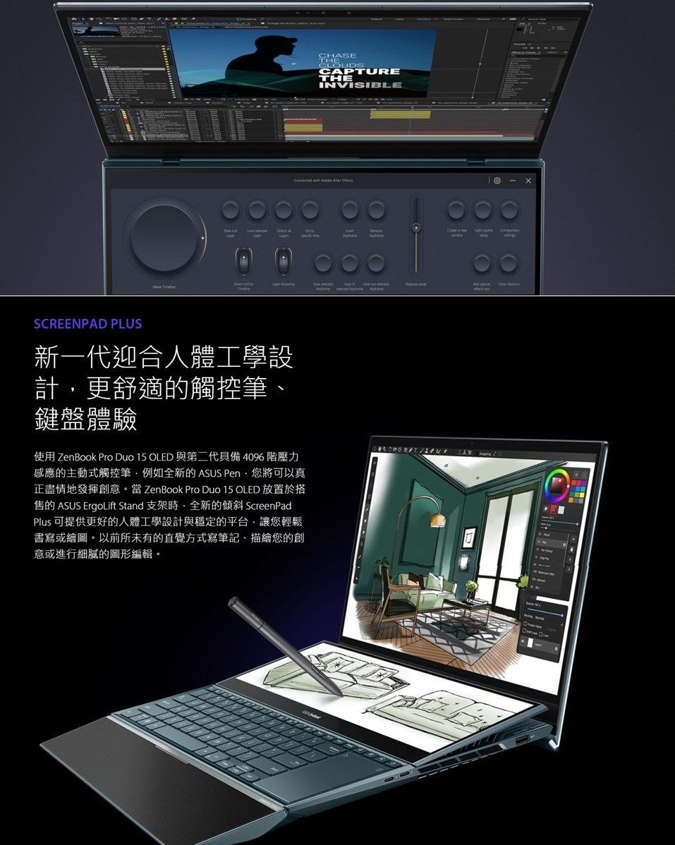 CHASETHECLOUDSCAPTURETHEINVISIBLE  SCREENPAD PLUS新一代迎合人體工學設計更舒適的觸控筆鍵盤體驗使用 ZenBook Pro Duo 15 OLED 與第二代具備4096 階壓力感應的主動式觸控筆例如全新的 ASUS Pen·將可以真正盡情地發揮創意 ZenBook Pro Duo 15 OLED 放置於搭售的 ASUS ErgoLift Stand 支架全新的傾斜 ScreenPadPlus 可提供更好的人體工學設計與穩定的平台,讓您輕鬆書寫或繪圖。以前所未有的直覺方式寫筆記、描繪您的創意或進行細膩的圖形編輯。
