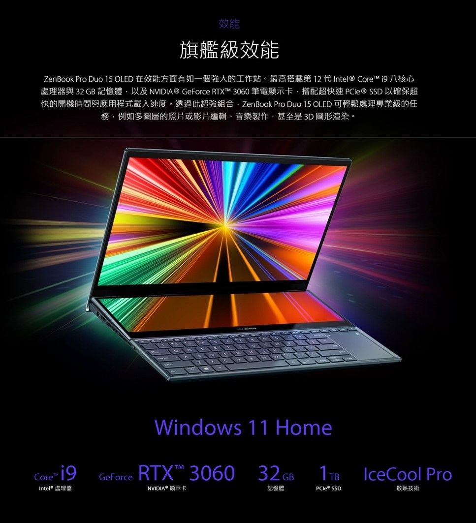 效能旗艦級效能ZenBook Pro Duo 15 OLED 在效能方面有如一個強大的工作站。最高搭載第 12 代Intel® Core  八核心處理器與 32GB 記憶體以及NVIDIA® GeForce RTX 3060 筆電顯示卡搭配超快速 以確保超快的開機時間與應用程式載入速度。透過此超強組合.ZenBook Pro Duo 15 OLED 可輕鬆處理專業級的任例如多圖層的照片或影片編輯、音樂製作甚至是3D圖形渲染。Windows 11 HomeRTX™ 306032GB記憶體Core™ GeForceIntel® 處理器NVIDIA® 顯示卡PCle® SSDIceCool Pro散熱技術