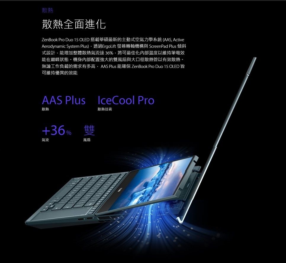 散熱散熱全面進化ZenBook Pro Duo 15 OLED 搭載華碩最新的主動式空氣力學系統(AAS ActiveAerodynamic System )透過ErgoLift 螢幕轉軸機構與 ScreenPad Plus 傾斜式設計能增加整體散熱氣流達36%,將可最佳化內部溫度以維持筆電效能在巔峰狀態機身內部配置強大的雙風扇與大口徑散熱管以有效散熱。無論工作負載的需求有多高,AAS Plus 能確保 ZenBook Pro Duo 15 OLED皆可維持優異的效能AAS Plus散熱+36 雙氣流%風扇IceCool Pro散熱技術