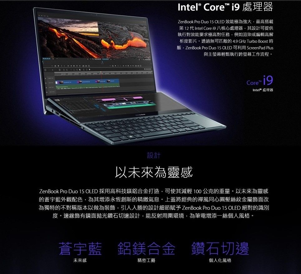 Intel® Core  處理器ZenBook Pro Duo  OLED 效能極為強大最高搭載第12代Intel Core i9 八核心處理器其設計可提供執行對效能要求極高對任務例如渲染或編輯高解析度影片。透過無可匹敵的4.9 GHz Turbo Boost 時脈ZenBook Pro Duo 15 OLED 可利用 ScreenPad Plus與主螢幕輕鬆執行跨螢幕工作流程。Core Intel® 處理器設計以未來為靈感ZenBook Pro Duo 15 OLED 採用高科技鎂鋁合金打造可使其減輕100公克的重量。以未來為靈感的蒼宇藍外觀配色為其增添永恆創新的精緻氣息。上蓋將經典的禪風同心圓髮絲紋金屬飾面改為獨特的不對稱版本以做為裝飾引人入勝的設計細節賦予 ZenBook Pro Duo 15 OLED 絕對的識別度。邊緣飾有鏡面拋光鑽石切邊設計,能反射周圍環境,為筆電增添一絲個人風格。蒼宇藍 鋁鎂合金 鑽石切邊未來感精密工藝個人化風格