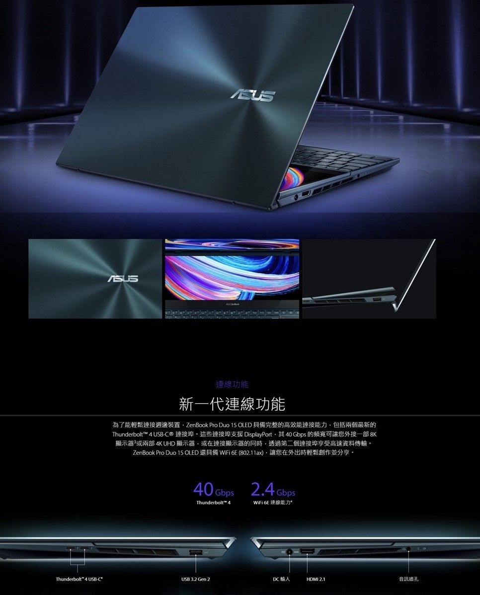 功能新一代連線功能為了能輕鬆連接週邊裝置 ZenBook Pro Duo 15 OLED 具備完整的高效能連接能力包括兩個最新的Thunderbolt 4 USB-C® 連接埠這些連接埠支援 DisplayPort40 Gbps 的頻寬可讓您外接8K顯示器或兩部 4K UHD 顯示器,或在連接顯示器的同時,透過第二個連接埠享受高速資料傳輸ZenBook Pro Duo 15 OLED 還具備 WiFi  (802.11ax),讓您在外出時輕鬆創作並分享。Thunderbolt™ 42.4 WiFi  連線能力Thunderbolt™ 4 USB-C*USB 3.2 Gen 2DCHDMI 2.1音訊插孔