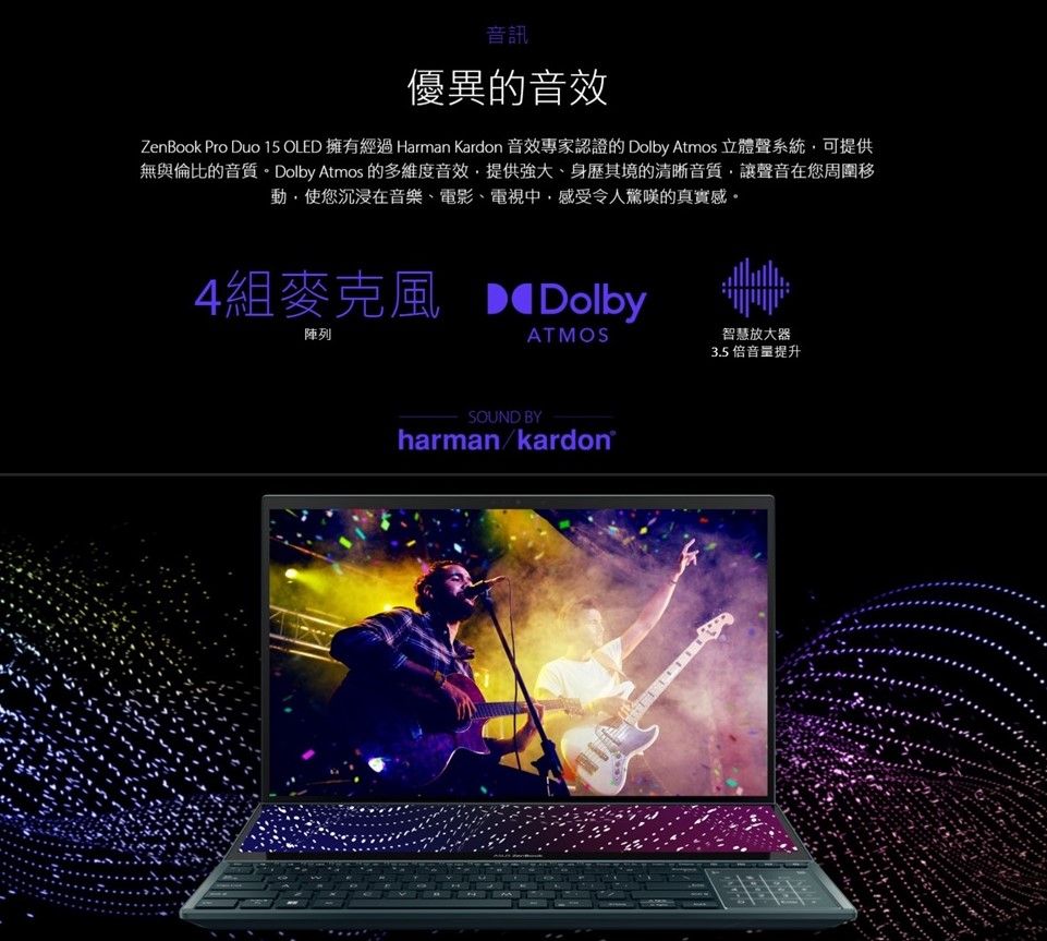 音訊優異的音效ZenBook Pro Duo 15 OLED 擁有經過 Harman Kardon 音效專家認證的 Dolby Atmos 立體聲系統可提供無與倫比的音質。Dolby Atmos 的多維度音效提供強大、身歷其境的清晰音質,讓聲音在您周圍移動,使您沉浸在音樂、電影、電視中,感受令人驚嘆的真實感。4組麥克風 Dolby陣列ATMOSSOUND BYharman/kardon®智慧放大器3.5 倍提升