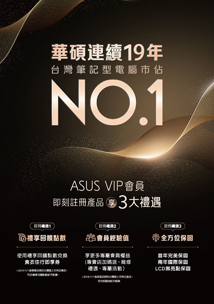 華碩連續9年筆記型電腦佔NO.1ASUS VIP會員刻註冊產品3大註冊1註冊2註冊禮遇3禮饋點數即會員經驗值全方位保固使用禮享回饋點數兌換食衣住行即享券2019/1/1台灣產品享回。2018/1/1於台灣特定產品。符合首年完美保固兩年國際保固LCD無亮點保固享更多專屬會員權益(專賣店加碼送、維修禮遇、專屬活動)