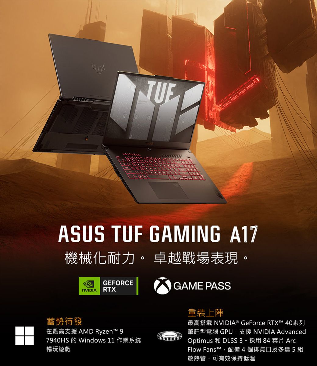 ASUS TUF GAMING A17機械化耐力。 卓越戰場表現。GEFORCE RTXGAME PASS蓄勢待發在最高支援 AMD Ryzen 7940HS 的 Windows 11 作業系統暢玩遊戲重裝上陣最高搭載 NVIDIA® GeForce RTX™ 40系列筆記型電腦 GPU支援 NVIDIA AdvancedOptimus 和 DLSS3。採用84 葉片 ArcFlow Fanst™配備4個排氣口及多達5組散熱管,可有效保持低溫