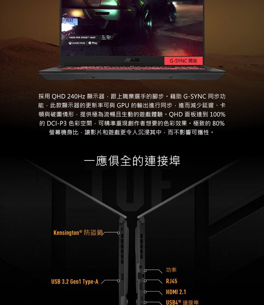 HEATNEED FR SPEED HEATGAME PASS PlayG-SYNC 開啟採用 QHD 240Hz 顯示器跟上職業選手腳步。藉助 G-SYNC 同步功能此款顯示器的更新率可與GPU 的輸出進行同步進而減少延遲、卡頓與破圖情形,提供極為流暢且生動的遊戲體驗。QHD 面板達到 100%的 DCI-P3 色彩空間,可精準重現創作者想要的色彩效果。極致的80%螢幕機身比,讓影片和遊戲更令人沉浸其中,而不影響可攜性。一應俱全的連接埠 Kensington ® 防盜鎖~USB 3.2 Gen1 Type-A功率RJ45OHDMI 2.1USB4 ® 連接埠